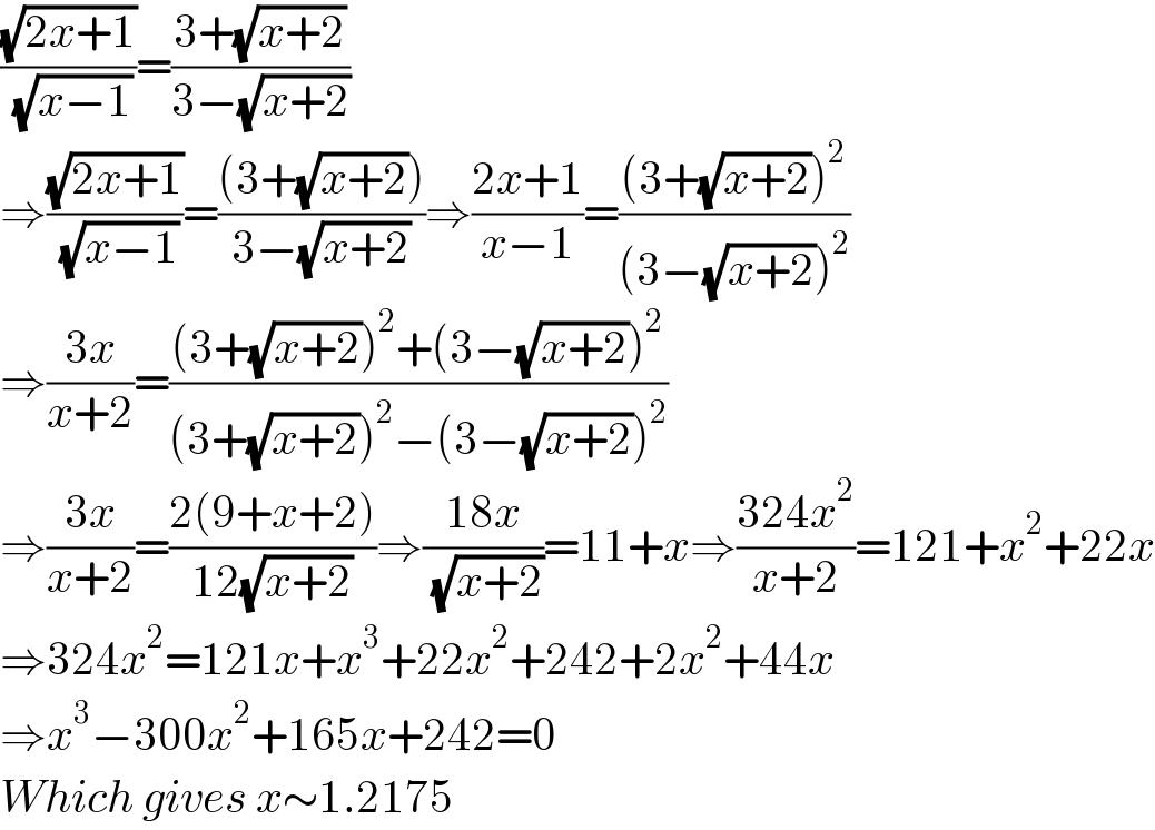 ((√(2x+1))/( (√(x−1))))=((3+(√(x+2)))/(3−(√(x+2))))  ⇒((√(2x+1))/( (√(x−1))))=(((3+(√(x+2))))/(3−(√(x+2))))⇒((2x+1)/(x−1))=(((3+(√(x+2)))^2 )/((3−(√(x+2)))^2 ))  ⇒((3x)/(x+2))=(((3+(√(x+2)))^2 +(3−(√(x+2)))^2 )/((3+(√(x+2)))^2 −(3−(√(x+2)))^2 ))  ⇒((3x)/(x+2))=((2(9+x+2))/(12(√(x+2))))⇒((18x)/( (√(x+2))))=11+x⇒((324x^2 )/(x+2))=121+x^2 +22x  ⇒324x^2 =121x+x^3 +22x^2 +242+2x^2 +44x  ⇒x^3 −300x^2 +165x+242=0  Which gives x∼1.2175     