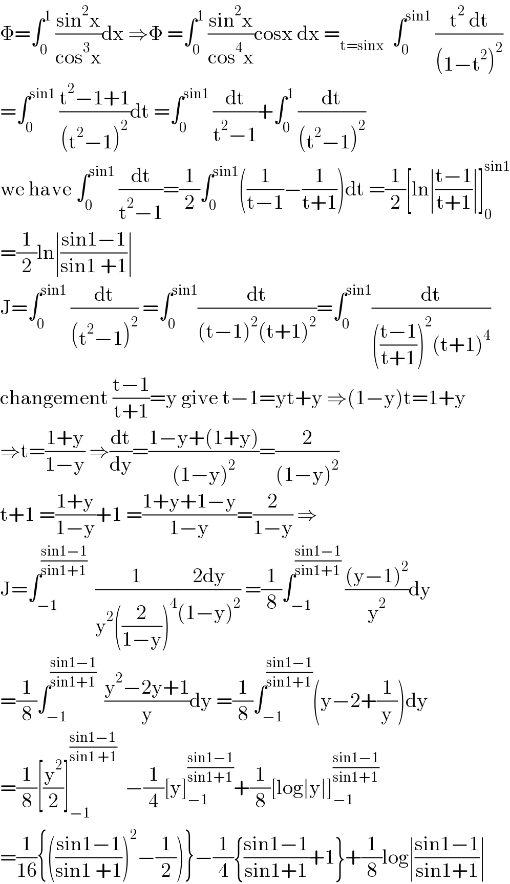 Φ=∫_0 ^1  ((sin^2 x)/(cos^3 x))dx ⇒Φ =∫_0 ^1  ((sin^2 x)/(cos^4 x))cosx dx =_(t=sinx)   ∫_0 ^(sin1)  ((t^2  dt)/((1−t^2 )^2 ))  =∫_0 ^(sin1)  ((t^2 −1+1)/((t^2 −1)^2 ))dt =∫_0 ^(sin1)  (dt/(t^2 −1))+∫_0 ^1  (dt/((t^2 −1)^2 ))  we have ∫_0 ^(sin1)  (dt/(t^2 −1))=(1/2)∫_0 ^(sin1) ((1/(t−1))−(1/(t+1)))dt =(1/2)[ln∣((t−1)/(t+1))∣]_0 ^(sin1)   =(1/2)ln∣((sin1−1)/(sin1 +1))∣  J=∫_0 ^(sin1)  (dt/((t^2 −1)^2 )) =∫_0 ^(sin1) (dt/((t−1)^2 (t+1)^2 ))=∫_0 ^(sin1) (dt/((((t−1)/(t+1)))^2 (t+1)^4 ))  changement ((t−1)/(t+1))=y give t−1=yt+y ⇒(1−y)t=1+y  ⇒t=((1+y)/(1−y)) ⇒(dt/dy)=((1−y+(1+y))/((1−y)^2 ))=(2/((1−y)^2 ))  t+1 =((1+y)/(1−y))+1 =((1+y+1−y)/(1−y))=(2/(1−y)) ⇒  J=∫_(−1) ^((sin1−1)/(sin1+1))   (1/(y^2 ((2/(1−y)))^4 ))((2dy)/((1−y)^2 )) =(1/8)∫_(−1) ^((sin1−1)/(sin1+1))  (((y−1)^2 )/y^2 )dy  =(1/8)∫_(−1) ^((sin1−1)/(sin1+1))   ((y^2 −2y+1)/y)dy =(1/8)∫_(−1) ^((sin1−1)/(sin1+1)) (y−2+(1/y))dy  =(1/8)[(y^2 /2)]_(−1) ^((sin1−1)/(sin1 +1))   −(1/4)[y]_(−1) ^((sin1−1)/(sin1+1)) +(1/8)[log∣y∣]_(−1) ^((sin1−1)/(sin1+1))   =(1/(16)){(((sin1−1)/(sin1 +1)))^2 −(1/2))}−(1/4){((sin1−1)/(sin1+1))+1}+(1/8)log∣((sin1−1)/(sin1+1))∣  