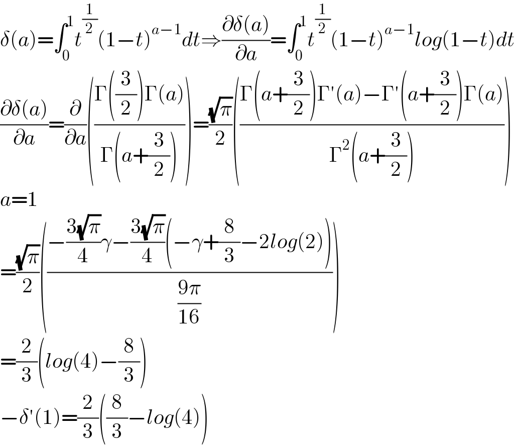 δ(a)=∫_0 ^1 t^(1/2) (1−t)^(a−1) dt⇒((∂δ(a))/∂a)=∫_0 ^1 t^(1/2) (1−t)^(a−1) log(1−t)dt  ((∂δ(a))/∂a)=(∂/∂a)(((Γ((3/2))Γ(a))/(Γ(a+(3/2)))))=((√π)/2)(((Γ(a+(3/2))Γ′(a)−Γ′(a+(3/2))Γ(a))/(Γ^2 (a+(3/2)))))  a=1  =((√π)/2)(((−((3(√π))/4)γ−((3(√π))/4)(−γ+(8/3)−2log(2)))/((9π)/(16))))  =(2/3)(log(4)−(8/3))  −δ′(1)=(2/3)((8/3)−log(4))  