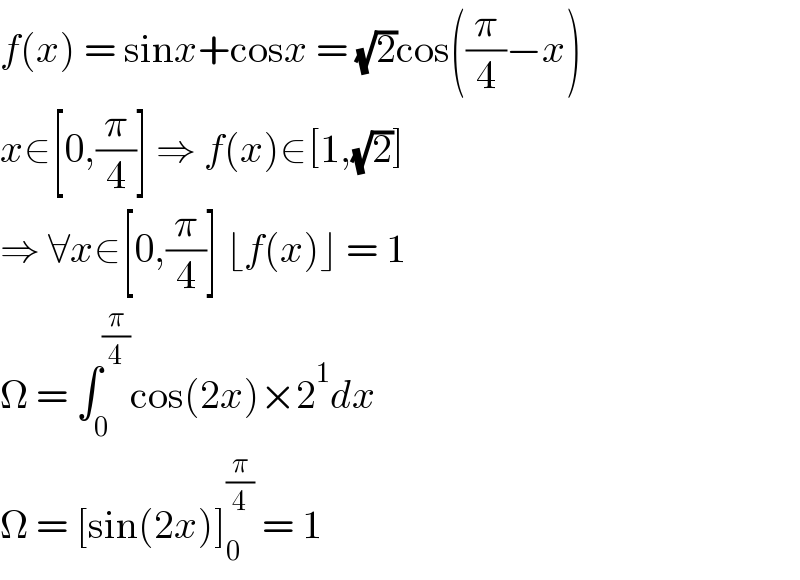f(x) = sinx+cosx = (√2)cos((π/4)−x)  x∈[0,(π/4)] ⇒ f(x)∈[1,(√2)]  ⇒ ∀x∈[0,(π/4)] ⌊f(x)⌋ = 1  Ω = ∫_0 ^(π/4) cos(2x)×2^1 dx  Ω = [sin(2x)]_0 ^(π/4)  = 1  