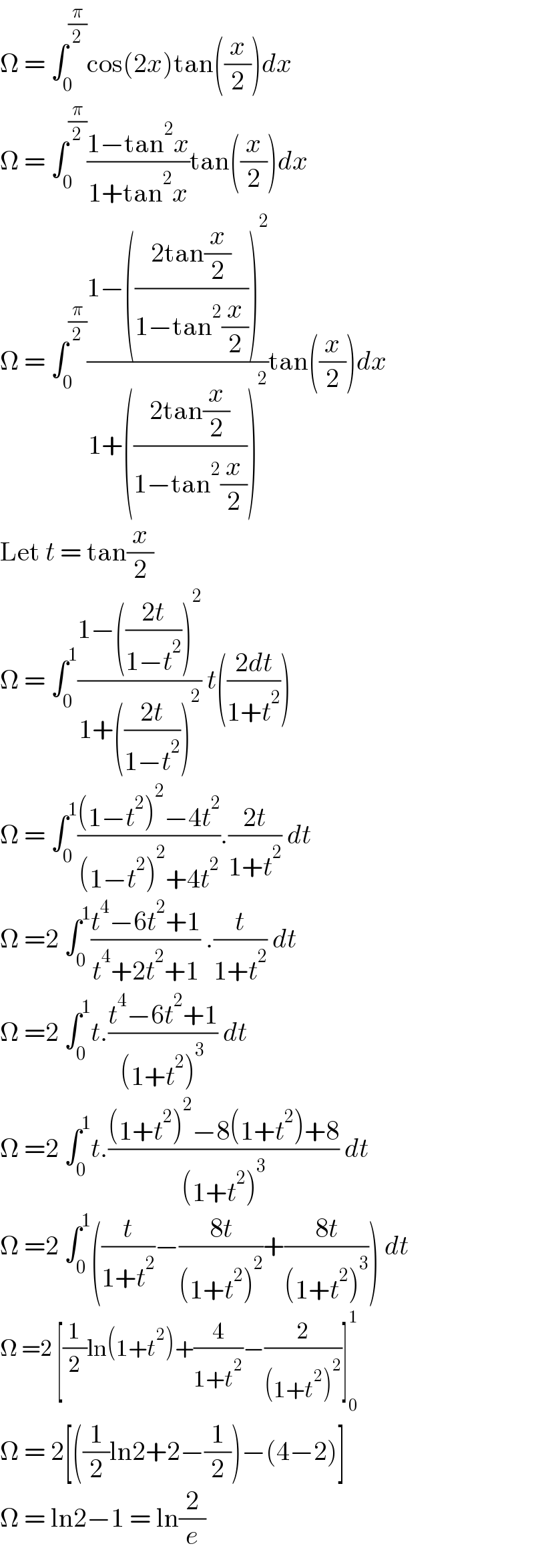 Ω = ∫_0 ^(π/2) cos(2x)tan((x/2))dx  Ω = ∫_0 ^(π/2) ((1−tan^2 x)/(1+tan^2 x))tan((x/2))dx  Ω = ∫_0 ^(π/2) ((1−(((2tan(x/2))/(1−tan^2 (x/2))))^2 )/(1+(((2tan(x/2))/(1−tan^2 (x/2))))^2 ))tan((x/2))dx  Let t = tan(x/2)  Ω = ∫_0 ^1 ((1−(((2t)/(1−t^2 )))^2 )/(1+(((2t)/(1−t^2 )))^2 )) t(((2dt)/(1+t^2 )))  Ω = ∫_0 ^1 (((1−t^2 )^2 −4t^2 )/((1−t^2 )^2 +4t^2 )).((2t)/(1+t^2 )) dt  Ω =2 ∫_0 ^1 ((t^4 −6t^2 +1)/(t^4 +2t^2 +1)) .(t/(1+t^2 )) dt  Ω =2 ∫_0 ^1 t.((t^4 −6t^2 +1)/((1+t^2 )^3 )) dt  Ω =2 ∫_0 ^1 t.(((1+t^2 )^2 −8(1+t^2 )+8)/((1+t^2 )^3 )) dt  Ω =2 ∫_0 ^1 ((t/(1+t^2 ))−((8t)/((1+t^2 )^2 ))+((8t)/((1+t^2 )^3 ))) dt  Ω =2 [(1/2)ln(1+t^2 )+(4/(1+t^2 ))−(2/((1+t^2 )^2 ))]_0 ^1   Ω = 2[((1/2)ln2+2−(1/2))−(4−2)]  Ω = ln2−1 = ln(2/e)  