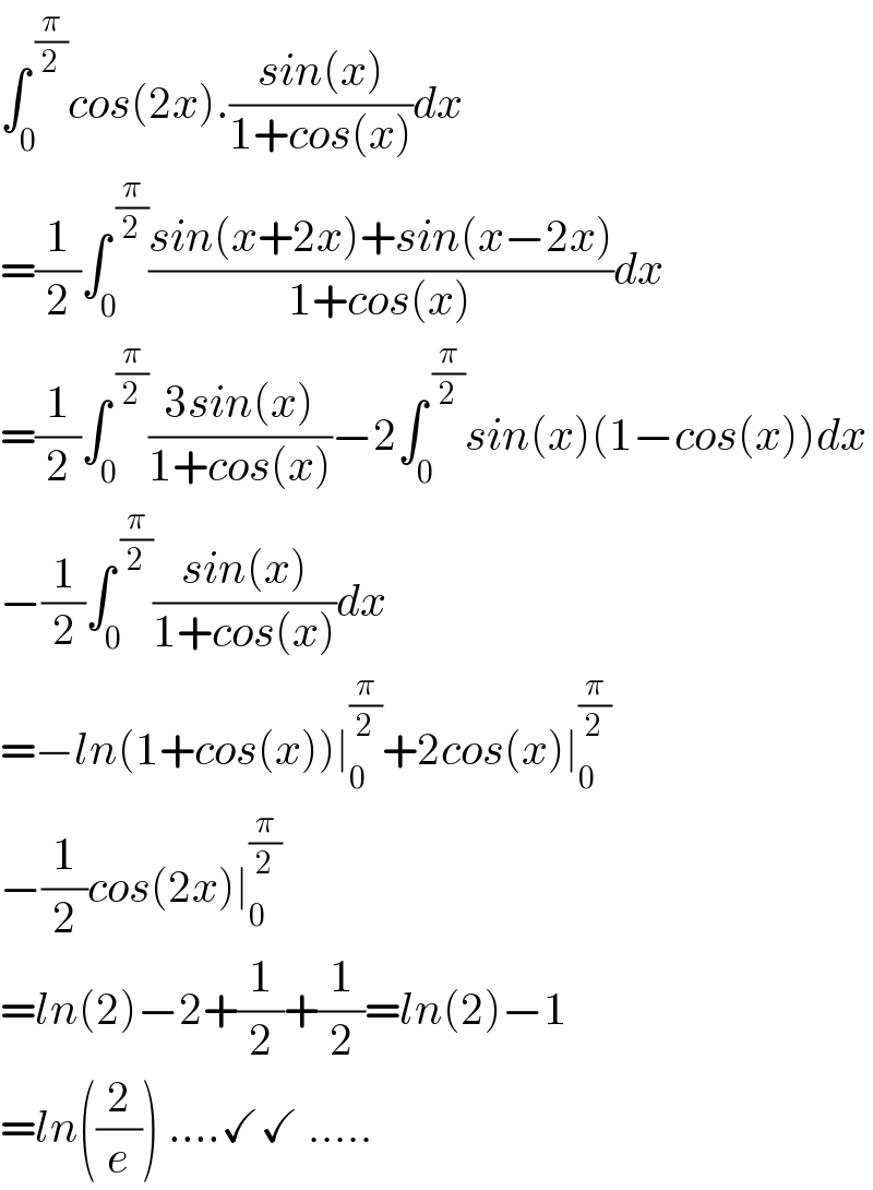 ∫_0 ^( (π/2)) cos(2x).((sin(x))/(1+cos(x)))dx  =(1/2)∫_0 ^( (π/2)) ((sin(x+2x)+sin(x−2x))/(1+cos(x)))dx  =(1/2)∫_0 ^( (π/2)) ((3sin(x))/(1+cos(x)))−2∫_(0 ) ^( (π/2)) sin(x)(1−cos(x))dx  −(1/2)∫_0 ^( (π/2)) ((sin(x))/(1+cos(x)))dx  =−ln(1+cos(x))∣_0 ^(π/2) +2cos(x)∣_0 ^(π/2)   −(1/2)cos(2x)∣_0 ^(π/2)   =ln(2)−2+(1/2)+(1/2)=ln(2)−1  =ln((2/e)) ....✓✓ .....  