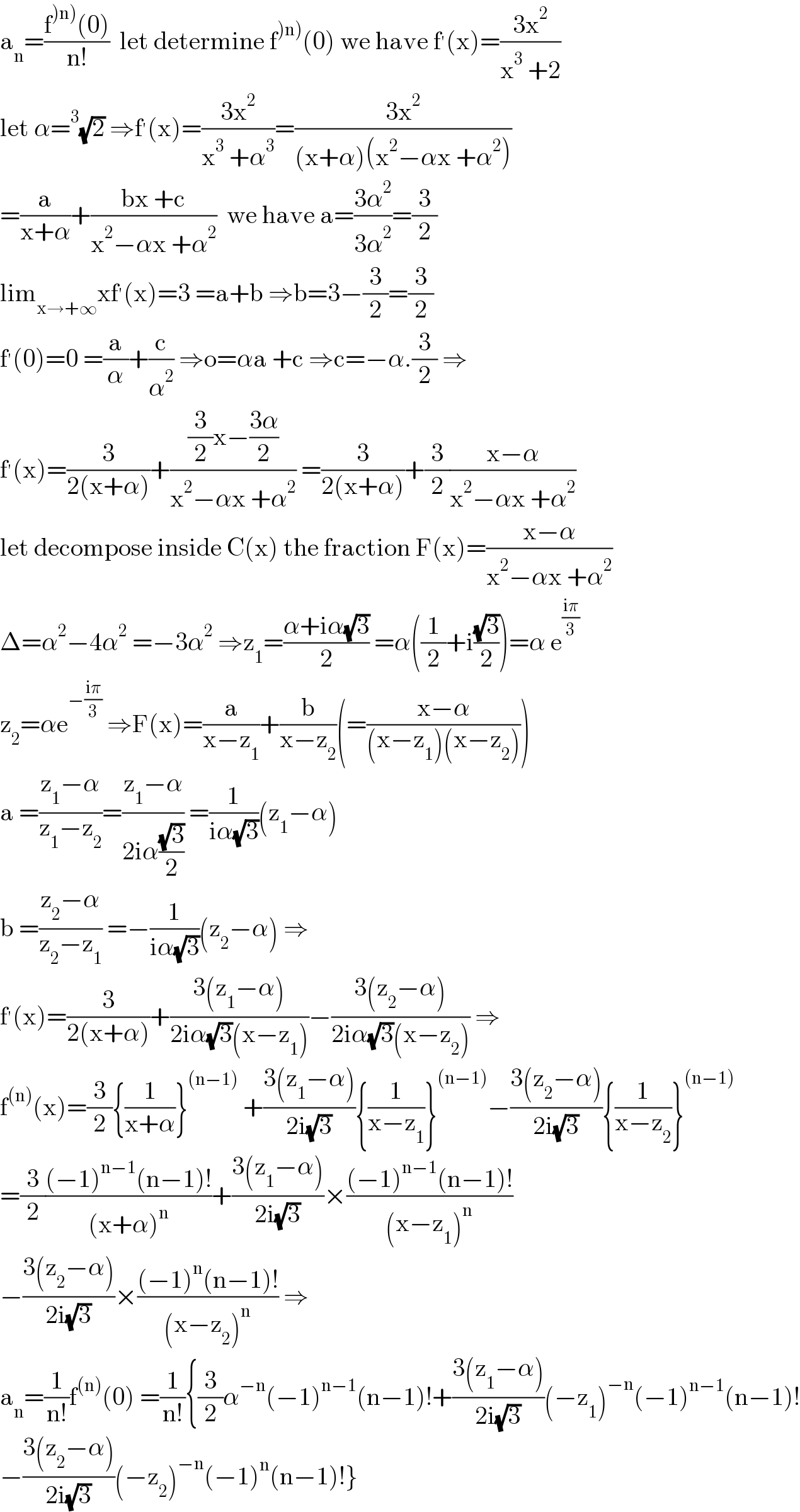 a_n =((f^()n)) (0))/(n!))  let determine f^()n)) (0) we have f^′ (x)=((3x^2 )/(x^3  +2))  let α=^3 (√2) ⇒f^′ (x)=((3x^2 )/(x^3  +α^3 ))=((3x^2 )/((x+α)(x^2 −αx +α^2 )))  =(a/(x+α))+((bx +c)/(x^2 −αx +α^2 ))  we have a=((3α^2 )/(3α^2 ))=(3/2)  lim_(x→+∞) xf^′ (x)=3 =a+b ⇒b=3−(3/2)=(3/2)  f^′ (0)=0 =(a/α)+(c/α^2 ) ⇒o=αa +c ⇒c=−α.(3/2) ⇒  f^′ (x)=(3/(2(x+α)))+(((3/2)x−((3α)/2))/(x^2 −αx +α^2 )) =(3/(2(x+α)))+(3/2)((x−α)/(x^2 −αx +α^2 ))  let decompose inside C(x) the fraction F(x)=((x−α)/(x^2 −αx +α^2 ))  Δ=α^2 −4α^2  =−3α^2  ⇒z_1 =((α+iα(√3))/2) =α((1/2)+i((√3)/2))=α e^((iπ)/3)   z_2 =αe^(−((iπ)/3))  ⇒F(x)=(a/(x−z_1 ))+(b/(x−z_2 ))(=((x−α)/((x−z_1 )(x−z_2 ))))  a =((z_1 −α)/(z_1 −z_2 ))=((z_1 −α)/(2iα((√3)/2))) =(1/(iα(√3)))(z_1 −α)  b =((z_2 −α)/(z_2 −z_1 )) =−(1/(iα(√3)))(z_2 −α) ⇒  f^′ (x)=(3/(2(x+α)))+((3(z_1 −α))/(2iα(√3)(x−z_1 )))−((3(z_2 −α))/(2iα(√3)(x−z_2 ))) ⇒  f^((n)) (x)=(3/2){(1/(x+α))}^((n−1))  +((3(z_1 −α))/(2i(√3))){(1/(x−z_1 ))}^((n−1)) −((3(z_2 −α))/(2i(√3))){(1/(x−z_2 ))}^((n−1))   =(3/2)(((−1)^(n−1) (n−1)!)/((x+α)^n ))+((3(z_1 −α))/(2i(√3)))×(((−1)^(n−1) (n−1)!)/((x−z_1 )^n ))  −((3(z_2 −α))/(2i(√3)))×(((−1)^n (n−1)!)/((x−z_2 )^n )) ⇒  a_n =(1/(n!))f^((n)) (0) =(1/(n!)){(3/2)α^(−n) (−1)^(n−1) (n−1)!+((3(z_1 −α))/(2i(√3)))(−z_1 )^(−n) (−1)^(n−1) (n−1)!  −((3(z_2 −α))/(2i(√3)))(−z_2 )^(−n) (−1)^n (n−1)!}  