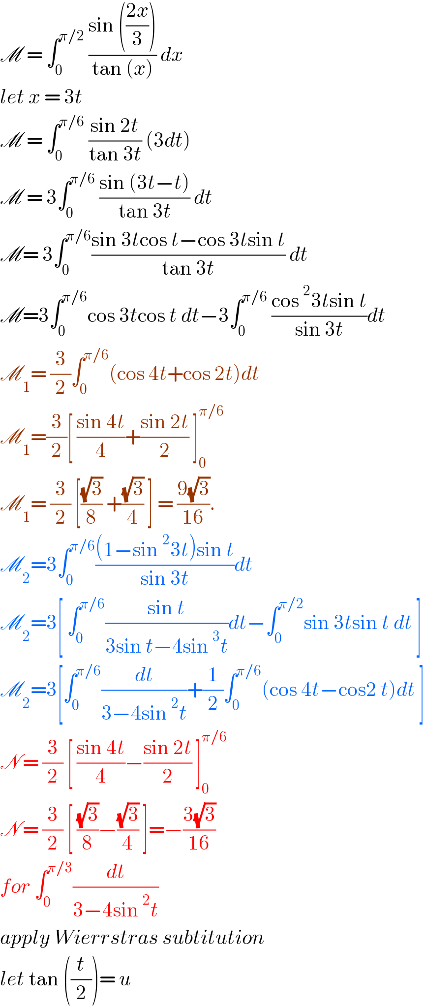 M = ∫_0 ^(π/2)  ((sin (((2x)/3)))/(tan (x))) dx   let x = 3t   M = ∫_0 ^(π/6)  ((sin 2t)/(tan 3t)) (3dt)  M = 3∫_0 ^(π/6)  ((sin (3t−t))/(tan 3t)) dt  M= 3∫_0 ^(π/6) ((sin 3tcos t−cos 3tsin t)/(tan 3t)) dt  M=3∫_0 ^(π/6) cos 3tcos t dt−3∫_0 ^(π/6)  ((cos^2 3tsin t)/(sin 3t))dt  M_1 = (3/2)∫_0 ^(π/6) (cos 4t+cos 2t)dt  M_1 =(3/2)[ ((sin 4t)/4)+((sin 2t)/2) ]_0 ^(π/6)   M_1 = (3/2) [((√3)/8) +((√3)/4) ] = ((9(√3))/(16)).  M_2 =3∫_0 ^(π/6) (((1−sin^2 3t)sin t)/(sin 3t))dt  M_2 =3[ ∫_0 ^(π/6) ((sin t)/(3sin t−4sin^3 t))dt−∫_0 ^(π/2) sin 3tsin t dt ]  M_2 =3[∫_0 ^(π/6) (dt/(3−4sin^2 t))+(1/2)∫_0 ^(π/6) (cos 4t−cos2 t)dt ]  N = (3/2) [ ((sin 4t)/4)−((sin 2t)/2) ]_0 ^(π/6)   N = (3/2) [ ((√3)/8)−((√3)/4) ]=−((3(√3))/(16))  for ∫_0 ^(π/3) (dt/(3−4sin^2 t))  apply Wierrstras subtitution  let tan ((t/2))= u   