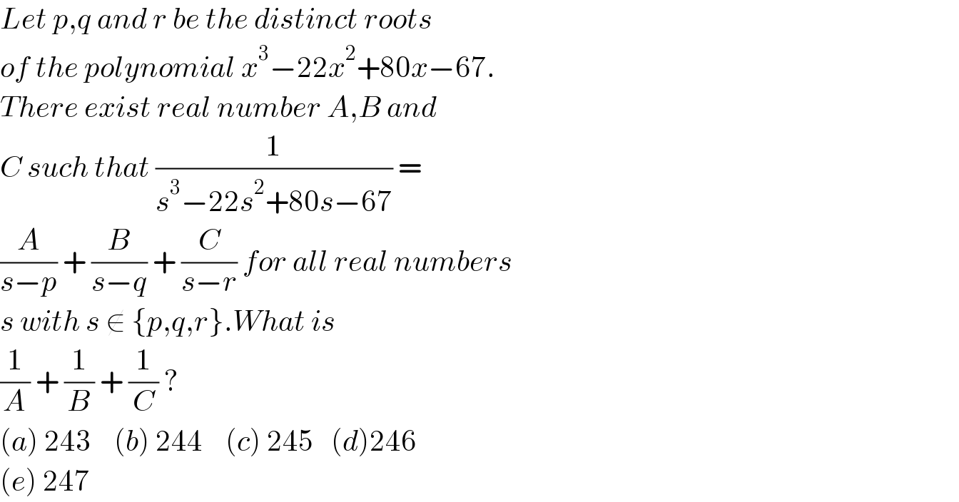 Let p,q and r be the distinct roots  of the polynomial x^3 −22x^2 +80x−67.  There exist real number A,B and  C such that (1/(s^3 −22s^2 +80s−67)) =  (A/(s−p)) + (B/(s−q)) + (C/(s−r)) for all real numbers  s with s ∉ {p,q,r}.What is   (1/A) + (1/B) + (1/C) ?  (a) 243    (b) 244    (c) 245   (d)246  (e) 247   