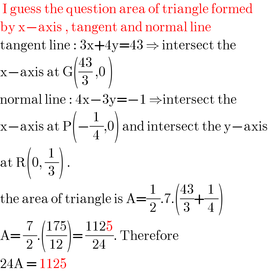  I guess the question area of triangle formed  by x−axis , tangent and normal line  tangent line : 3x+4y=43 ⇒ intersect the  x−axis at G(((43)/3) ,0 )  normal line : 4x−3y=−1 ⇒intersect the  x−axis at P(−(1/4),0) and intersect the y−axis  at R(0, (1/3)) .  the area of triangle is A=(1/2).7.(((43)/3)+(1/4))  A= (7/2).(((175)/(12)))= ((1125)/(24)). Therefore  24A = 1125  