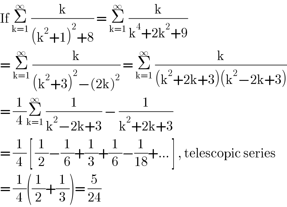 If Σ_(k=1) ^∞  (k/((k^2 +1)^2 +8)) = Σ_(k=1) ^∞  (k/(k^4 +2k^2 +9))  = Σ_(k=1) ^∞  (k/((k^2 +3)^2 −(2k)^2 )) = Σ_(k=1) ^∞  (k/((k^2 +2k+3)(k^2 −2k+3)))  = (1/4)Σ_(k=1) ^∞  (1/(k^2 −2k+3)) − (1/(k^2 +2k+3))  = (1/4) [ (1/2)−(1/6)+(1/3)+(1/6)−(1/(18))+... ] , telescopic series  = (1/4)((1/2)+(1/3))= (5/(24))  