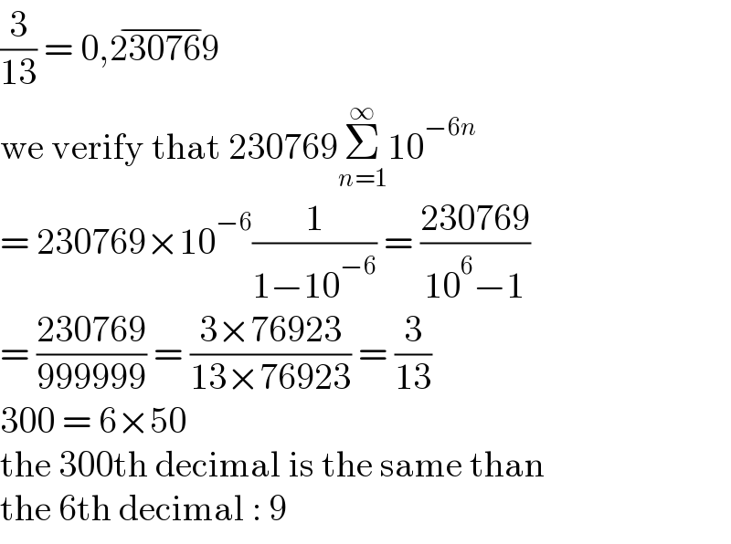 (3/(13)) = 0,230769^(−)   we verify that 230769Σ_(n=1) ^∞ 10^(−6n)   = 230769×10^(−6) (1/(1−10^(−6) )) = ((230769)/(10^6 −1))  = ((230769)/(999999)) = ((3×76923)/(13×76923)) = (3/(13))  300 = 6×50  the 300th decimal is the same than  the 6th decimal : 9  