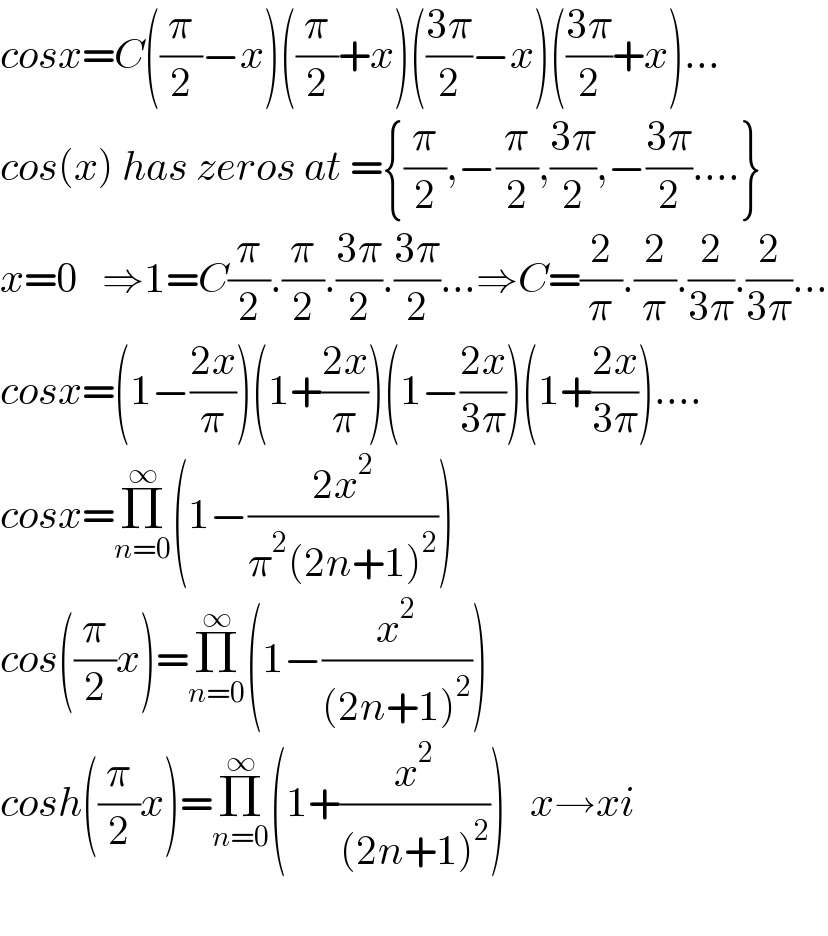 cosx=C((π/2)−x)((π/2)+x)(((3π)/2)−x)(((3π)/2)+x)...  cos(x) has zeros at ={(π/2),−(π/2),((3π)/2),−((3π)/2)....}  x=0   ⇒1=C(π/2).(π/2).((3π)/2).((3π)/2)...⇒C=(2/π).(2/π).(2/(3π)).(2/(3π))...  cosx=(1−((2x)/π))(1+((2x)/π))(1−((2x)/(3π)))(1+((2x)/(3π)))....  cosx=Π_(n=0) ^∞ (1−((2x^2 )/(π^2 (2n+1)^2 )))  cos((π/2)x)=Π_(n=0) ^∞ (1−(x^2 /((2n+1)^2 )))        cosh((π/2)x)=Π_(n=0) ^∞ (1+(x^2 /((2n+1)^2 )))   x→xi    