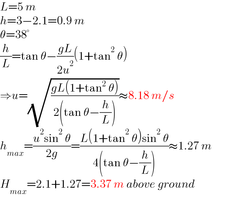L=5 m  h=3−2.1=0.9 m  θ=38°  (h/L)=tan θ−((gL)/(2u^2 ))(1+tan^2  θ)  ⇒u=(√((gL(1+tan^2  θ))/(2(tan θ−(h/L)))))≈8.18 m/s  h_(max) =((u^2 sin^2  θ)/(2g))=((L(1+tan^2  θ)sin^2  θ)/(4(tan θ−(h/L))))≈1.27 m  H_(max) =2.1+1.27=3.37 m above ground  