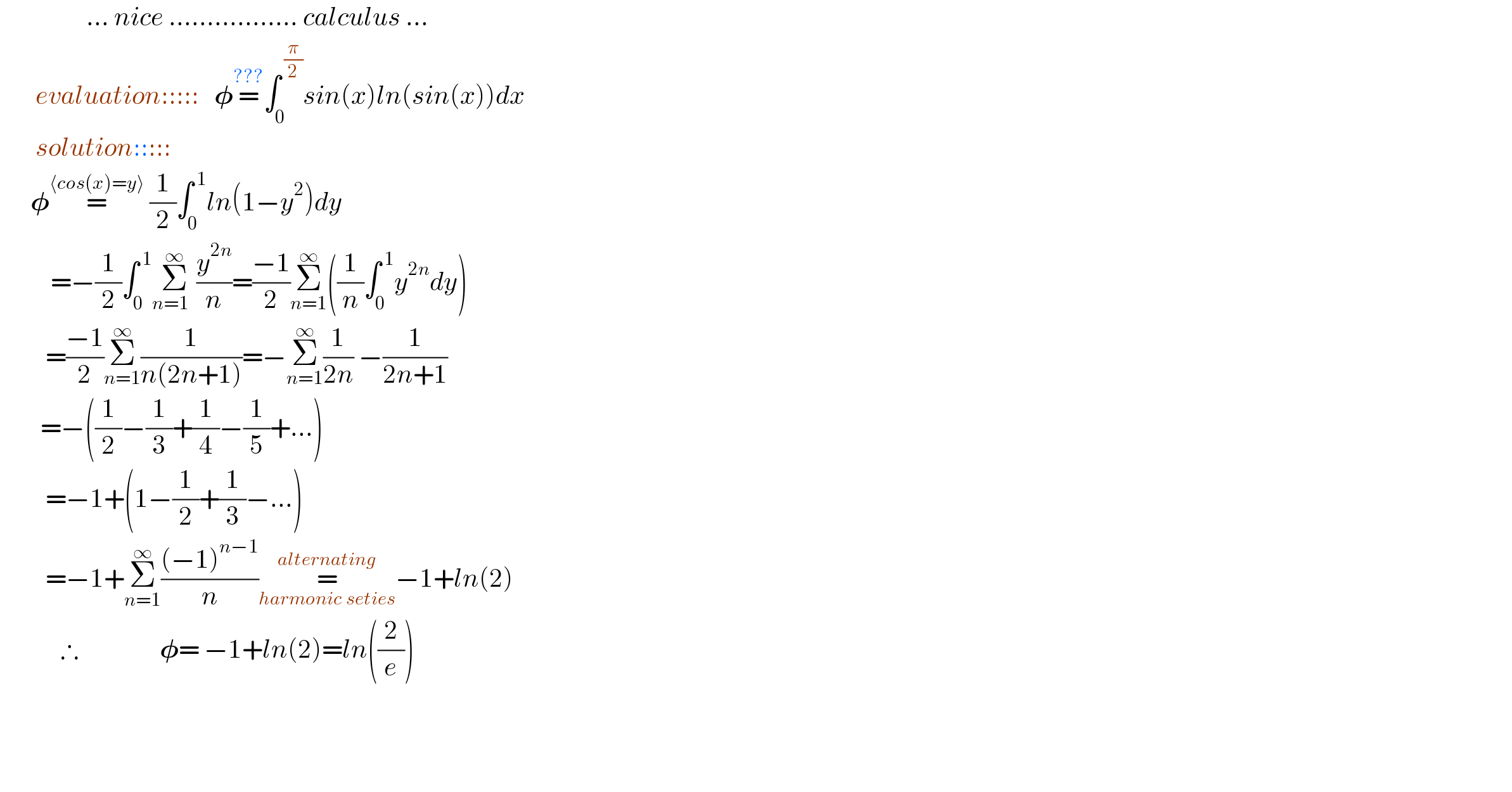                  ... nice ................. calculus ...         evaluation:::::   𝛗=^(???) ∫_0 ^( (π/2)) sin(x)ln(sin(x))dx         solution:::::        𝛗=^(⟨cos(x)=y⟩)  (1/2)∫_0 ^( 1) ln(1−y^2 )dy            =−(1/2)∫_0 ^( 1) Σ_(n=1  ) ^∞ (y^(2n) /n)=((−1)/2)Σ_(n=1) ^∞ ((1/n)∫_0 ^( 1) y^(2n) dy)           =((−1)/2)Σ_(n=1) ^∞ (1/(n(2n+1)))=−Σ_(n=1) ^∞ (1/(2n)) −(1/(2n+1))          =−((1/2)−(1/3)+(1/4)−(1/5)+...)           =−1+(1−(1/2)+(1/3)−...)           =−1+Σ_(n=1) ^∞ (((−1)^(n−1) )/n)=_(harmonic seties) ^(alternating) −1+ln(2)              ∴                𝛗= −1+ln(2)=ln((2/e))                