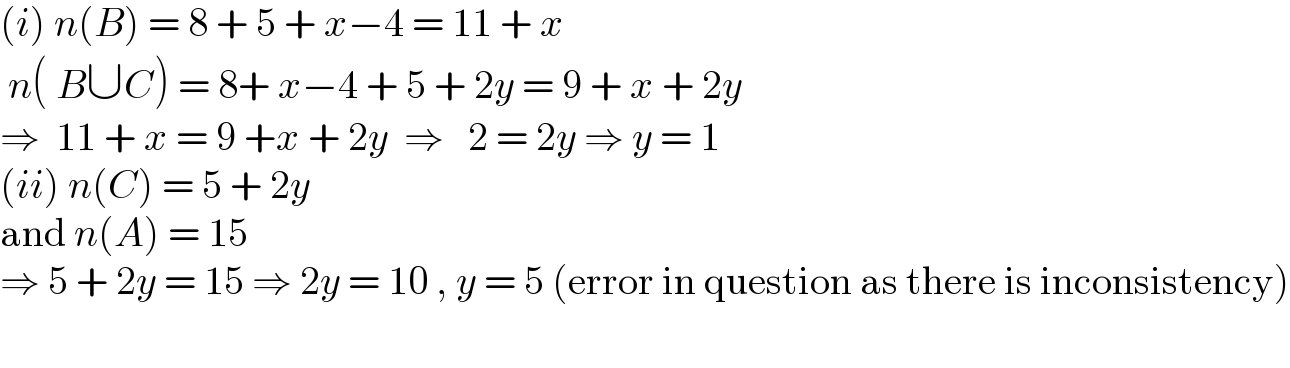 (i) n(B) = 8 + 5 + x−4 = 11 + x   n( B∪C) = 8+ x−4 + 5 + 2y = 9 + x + 2y  ⇒  11 + x = 9 +x + 2y  ⇒   2 = 2y ⇒ y = 1  (ii) n(C) = 5 + 2y   and n(A) = 15  ⇒ 5 + 2y = 15 ⇒ 2y = 10 , y = 5 (error in question as there is inconsistency)    
