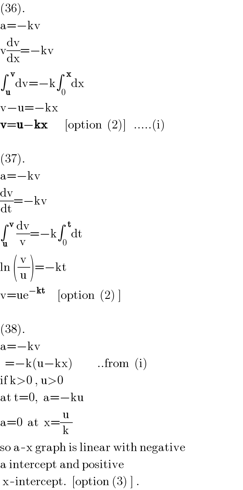 (36).  a=−kv  v(dv/dx)=−kv  ∫_u ^(  v) dv=−k∫_0 ^(  x) dx  v−u=−kx  v=u−kx       [option  (2)]   .....(i)    (37).  a=−kv  (dv/dt)=−kv  ∫^( v) _(  u)  (dv/v)=−k∫_0 ^(  t) dt  ln ((v/u))=−kt  v=ue^(−kt)      [option  (2) ]    (38).  a=−kv    =−k(u−kx)          ..from  (i)  if k>0 , u>0  at t=0,  a=−ku  a=0  at  x=(u/k)  so a-x graph is linear with negative  a intercept and positive   x-intercept.  [option (3) ] .  