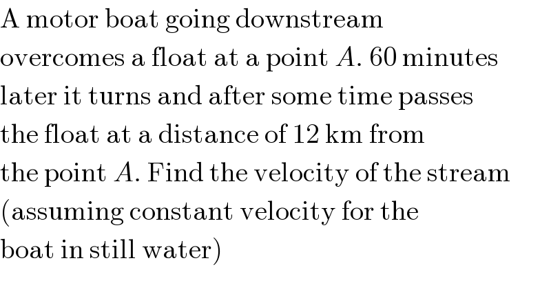 A motor boat going downstream  overcomes a float at a point A. 60 minutes  later it turns and after some time passes  the float at a distance of 12 km from  the point A. Find the velocity of the stream  (assuming constant velocity for the  boat in still water)  