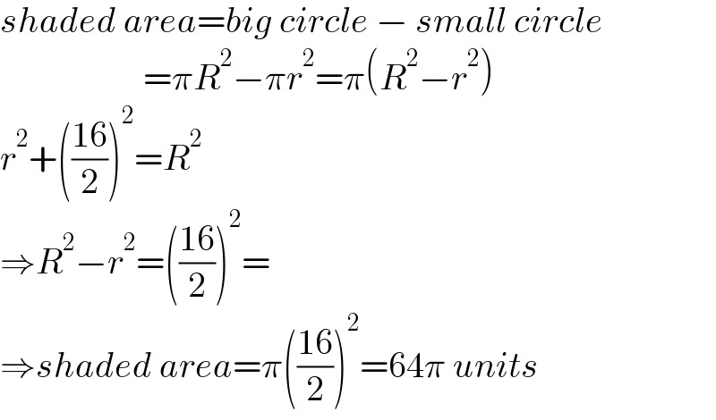 shaded area=big circle − small circle                      =πR^2 −πr^2 =π(R^2 −r^2 )  r^2 +(((16)/2))^2 =R^2   ⇒R^2 −r^2 =(((16)/2))^2 =  ⇒shaded area=π(((16)/2))^2 =64π units  