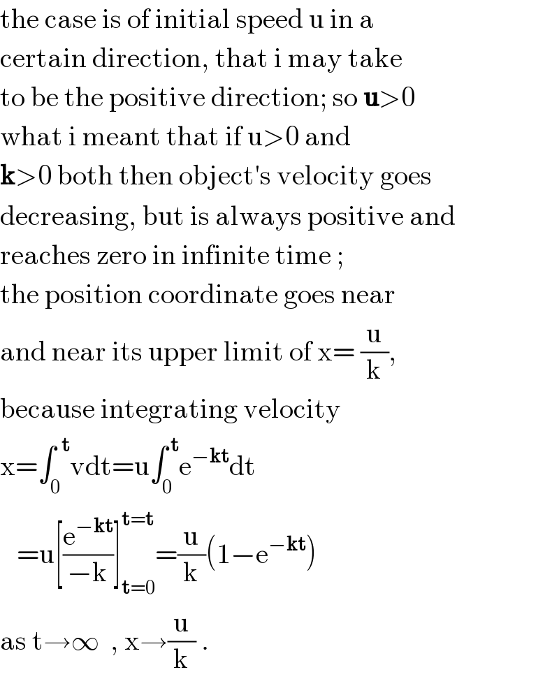 the case is of initial speed u in a  certain direction, that i may take  to be the positive direction; so u>0  what i meant that if u>0 and  k>0 both then object′s velocity goes  decreasing, but is always positive and  reaches zero in infinite time ;  the position coordinate goes near  and near its upper limit of x= (u/k),  because integrating velocity  x=∫_0 ^(  t) vdt=u∫_0 ^( t) e^(−kt) dt     =u[(e^(−kt) /(−k))]_(t=0) ^(t=t) =(u/k)(1−e^(−kt) )   as t→∞  , x→(u/k) .  