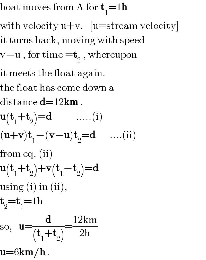 boat moves from A for t_1 =1h  with velocity u+v.   [u=stream velocity]  it turns back, moving with speed  v−u , for time =t_2  , whereupon  it meets the float again.  the float has come down a  distance d=12km .  u(t_1 +t_2 )=d            .....(i)  (u+v)t_1 −(v−u)t_2 =d       ....(ii)  from eq. (ii)  u(t_1 +t_2 )+v(t_1 −t_2 )=d  using (i) in (ii),  t_2 =t_1 =1h  so,   u=(d/((t_1 +t_2 )))=((12km)/(2h))  u=6km/h .  
