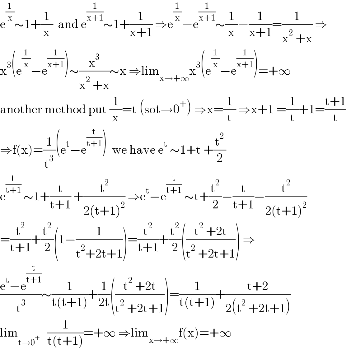 e^(1/x) ∼1+(1/x)  and e^(1/(x+1)) ∼1+(1/(x+1)) ⇒e^(1/x) −e^(1/(x+1)) ∼(1/x)−(1/(x+1))=(1/(x^2  +x)) ⇒  x^3 (e^(1/x) −e^(1/(x+1)) )∼(x^3 /(x^2  +x))∼x ⇒lim_(x→+∞) x^3 (e^(1/x) −e^(1/(x+1)) )=+∞  another method put (1/x)=t (sot→0^+ ) ⇒x=(1/t) ⇒x+1 =(1/t)+1=((t+1)/t)  ⇒f(x)=(1/t^3 )(e^t −e^(t/(t+1)) )  we have e^t  ∼1+t +(t^2 /2)  e^(t/(t+1))  ∼1+(t/(t+1)) +(t^2 /(2(t+1)^2 )) ⇒e^t −e^(t/(t+1))  ∼t+(t^2 /2)−(t/(t+1))−(t^2 /(2(t+1)^2 ))  =(t^2 /(t+1))+(t^2 /2)(1−(1/(t^2 +2t+1)))=(t^2 /(t+1))+(t^2 /2)(((t^2  +2t)/(t^2  +2t+1))) ⇒  ((e^t −e^(t/(t+1)) )/t^3 )∼(1/(t(t+1)))+(1/(2t))(((t^2  +2t)/(t^2  +2t+1)))=(1/(t(t+1)))+((t+2)/(2(t^2  +2t+1)))  lim_(t→0^+ )    (1/(t(t+1)))=+∞ ⇒lim_(x→+∞) f(x)=+∞  