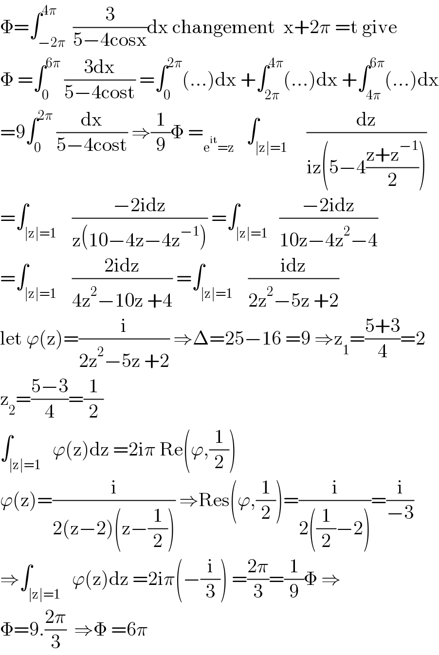 Φ=∫_(−2π) ^(4π)  (3/(5−4cosx))dx changement  x+2π =t give  Φ =∫_0 ^(6π)  ((3dx)/(5−4cost)) =∫_0 ^(2π) (...)dx +∫_(2π) ^(4π) (...)dx +∫_(4π) ^(6π) (...)dx  =9∫_0 ^(2π)  (dx/(5−4cost)) ⇒(1/9)Φ =_(e^(it) =z)    ∫_(∣z∣=1)     (dz/(iz(5−4((z+z^(−1) )/2))))  =∫_(∣z∣=1)    ((−2idz)/(z(10−4z−4z^(−1) ))) =∫_(∣z∣=1)   ((−2idz)/(10z−4z^2 −4))  =∫_(∣z∣=1)    ((2idz)/(4z^2 −10z +4)) =∫_(∣z∣=1)    ((idz)/(2z^2 −5z +2))  let ϕ(z)=(i/(2z^2 −5z +2)) ⇒Δ=25−16 =9 ⇒z_1 =((5+3)/4)=2  z_2 =((5−3)/4)=(1/2)  ∫_(∣z∣=1)   ϕ(z)dz =2iπ Re(ϕ,(1/2))  ϕ(z)=(i/(2(z−2)(z−(1/2)))) ⇒Res(ϕ,(1/2))=(i/(2((1/2)−2)))=(i/(−3))  ⇒∫_(∣z∣=1)   ϕ(z)dz =2iπ(−(i/3)) =((2π)/3)=(1/9)Φ ⇒  Φ=9.((2π)/3)  ⇒Φ =6π  