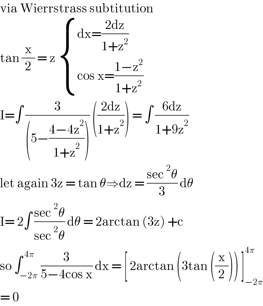via Wierrstrass subtitution  tan (x/2) = z  { ((dx=((2dz)/(1+z^2 )))),((cos x=((1−z^2 )/(1+z^2 )))) :}  I=∫ (3/((5−((4−4z^2 )/(1+z^2 ))))) (((2dz)/(1+z^2 ))) = ∫ ((6dz)/(1+9z^2 ))  let again 3z = tan θ⇒dz = ((sec^2 θ)/3) dθ  I= 2∫ ((sec^2 θ)/(sec^2 θ)) dθ = 2arctan (3z) +c   so ∫_(−2π) ^( 4π) (3/(5−4cos x)) dx = [ 2arctan (3tan ((x/2))) ]_(−2π) ^(4π)   = 0  