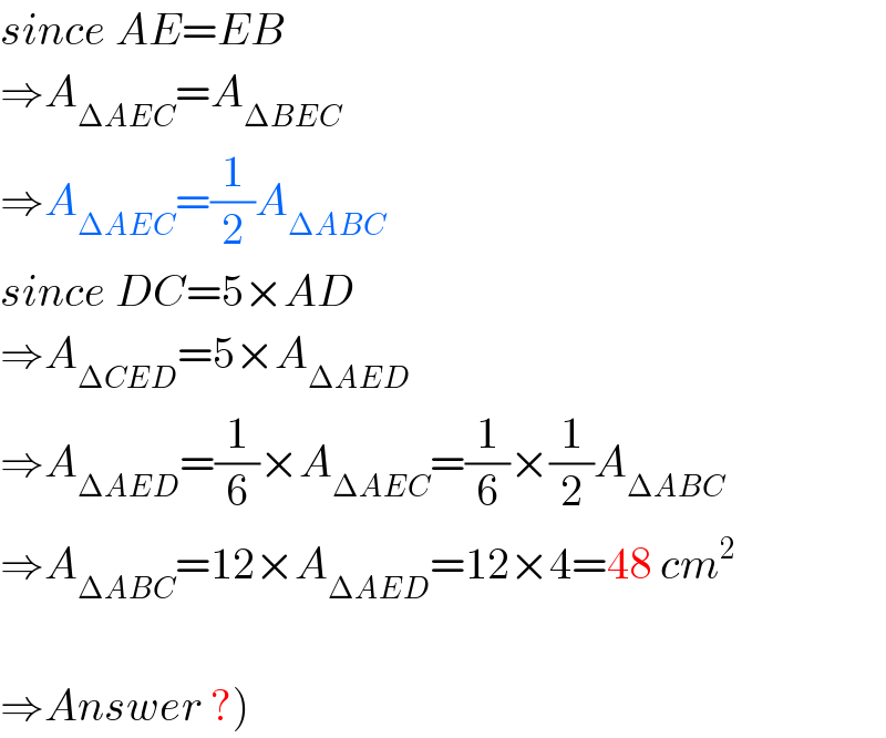 since AE=EB  ⇒A_(ΔAEC) =A_(ΔBEC)   ⇒A_(ΔAEC) =(1/2)A_(ΔABC)   since DC=5×AD  ⇒A_(ΔCED) =5×A_(ΔAED)   ⇒A_(ΔAED) =(1/6)×A_(ΔAEC) =(1/6)×(1/2)A_(ΔABC)   ⇒A_(ΔABC) =12×A_(ΔAED) =12×4=48 cm^2     ⇒Answer ?)  
