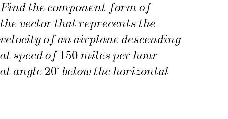 Find the component form of  the vector that reprecents the  velocity of an airplane descending  at speed of 150 miles per hour  at angle 20° below the horizontal  