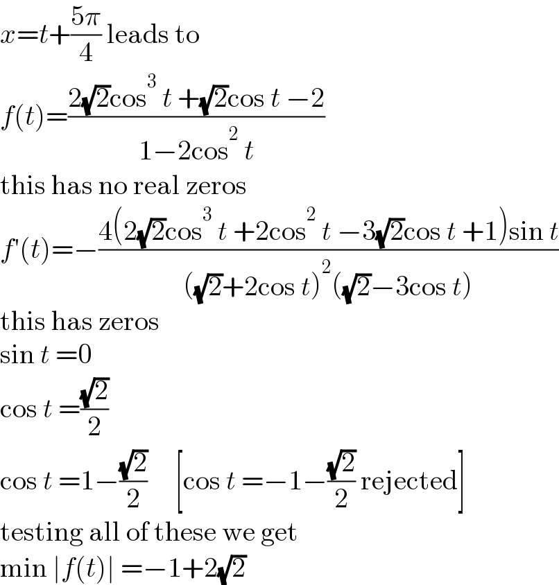 x=t+((5π)/4) leads to  f(t)=((2(√2)cos^3  t +(√2)cos t −2)/(1−2cos^2  t))  this has no real zeros  f′(t)=−((4(2(√2)cos^3  t +2cos^2  t −3(√2)cos t +1)sin t)/(((√2)+2cos t)^2 ((√2)−3cos t)))  this has zeros  sin t =0  cos t =((√2)/2)  cos t =1−((√2)/2)     [cos t =−1−((√2)/2) rejected]  testing all of these we get  min ∣f(t)∣ =−1+2(√2)  