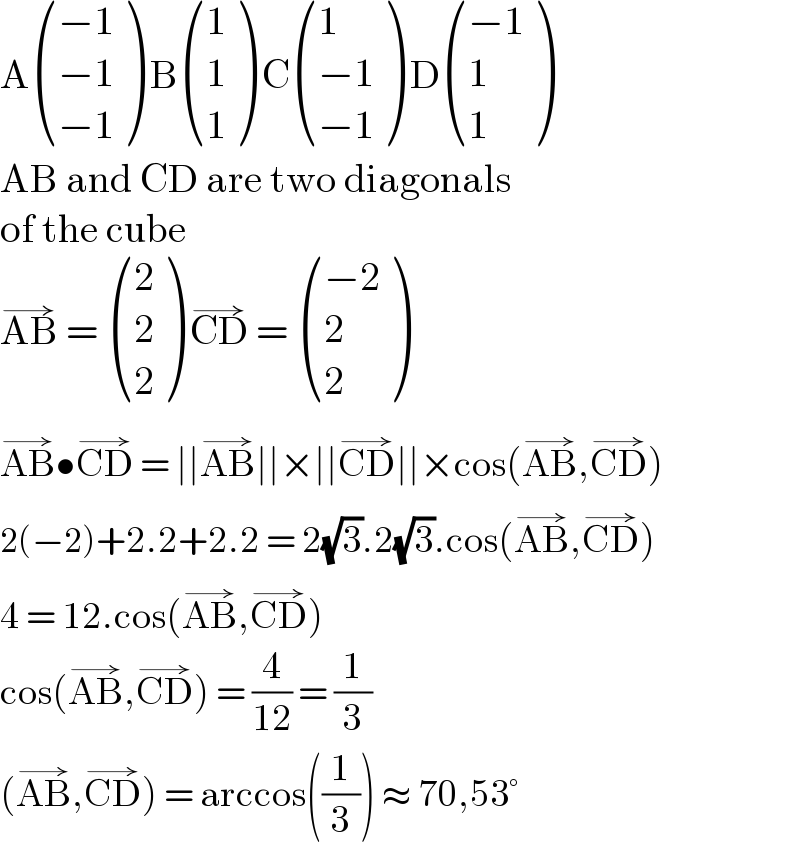 A (((−1)),((−1)),((−1)) ) B ((1),(1),(1) ) C ((1),((−1)),((−1)) ) D (((−1)),(1),(1) )  AB and CD are two diagonals  of the cube  AB^(→)  =  ((2),(2),(2) ) CD^(→)  =  (((−2)),(2),(2) )  AB^(→) •CD^(→)  = ∣∣AB^(→) ∣∣×∣∣CD^(→) ∣∣×cos(AB^(→) ,CD^(→) )  2(−2)+2.2+2.2 = 2(√3).2(√3).cos(AB^(→) ,CD^(→) )  4 = 12.cos(AB^(→) ,CD^(→) )  cos(AB^(→) ,CD^(→) ) = (4/(12)) = (1/3)  (AB^(→) ,CD^(→) ) = arccos((1/3)) ≈ 70,53°  