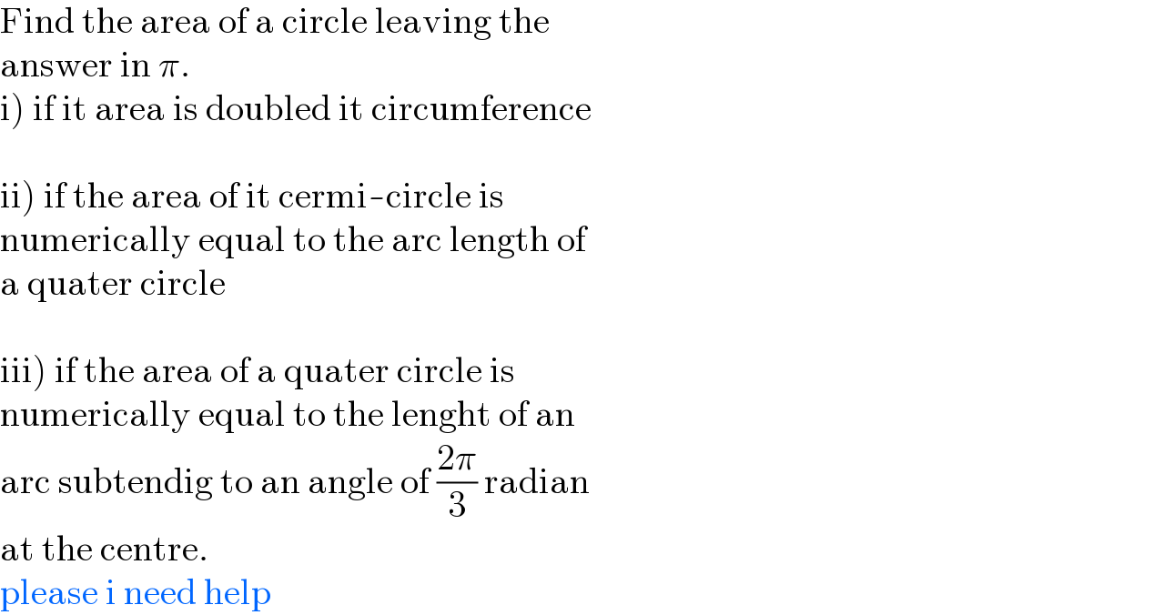 Find the area of a circle leaving the   answer in π.  i) if it area is doubled it circumference    ii) if the area of it cermi-circle is   numerically equal to the arc length of  a quater circle    iii) if the area of a quater circle is   numerically equal to the lenght of an  arc subtendig to an angle of ((2π)/3) radian  at the centre.  please i need help  
