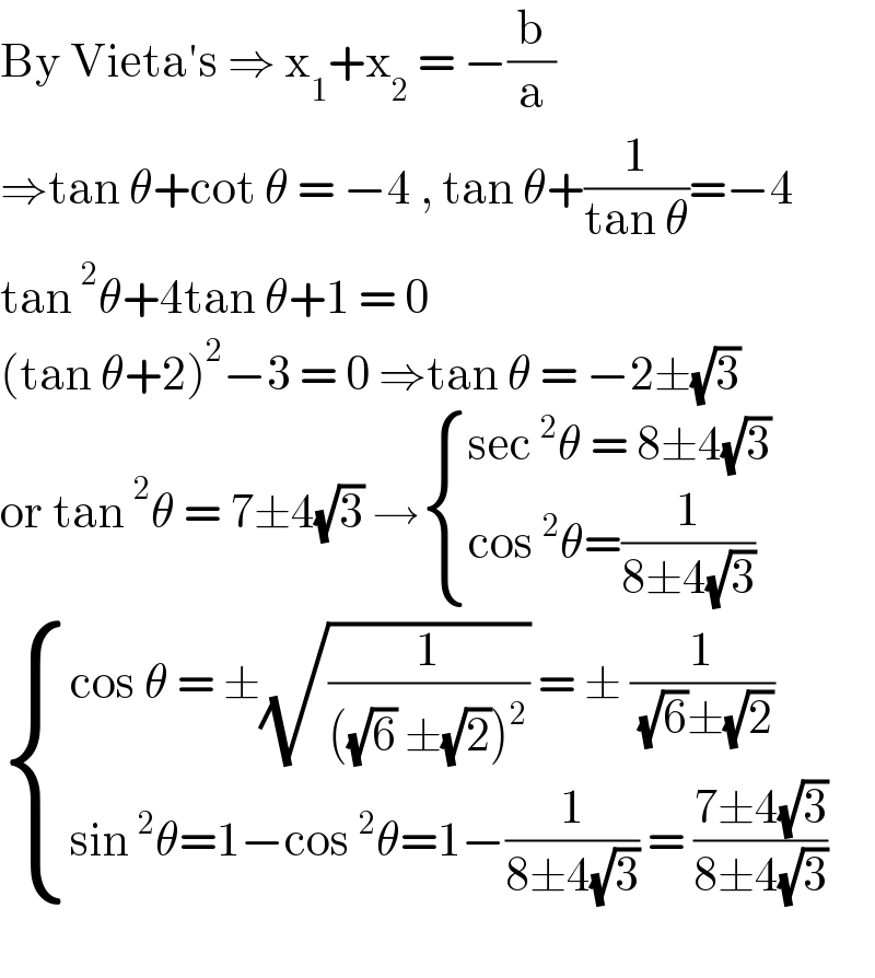 By Vieta′s ⇒ x_1 +x_2  = −(b/a)  ⇒tan θ+cot θ = −4 , tan θ+(1/(tan θ))=−4  tan^2 θ+4tan θ+1 = 0  (tan θ+2)^2 −3 = 0 ⇒tan θ = −2±(√3)  or tan^2 θ = 7±4(√3) → { ((sec^2 θ = 8±4(√3))),((cos^2 θ=(1/(8±4(√3))))) :}   { ((cos θ = ±(√(1/(((√6) ±(√2))^2 ))) = ± (1/( (√6)±(√2))))),((sin^2 θ=1−cos^2 θ=1−(1/(8±4(√3))) = ((7±4(√3))/(8±4(√3))))) :}    