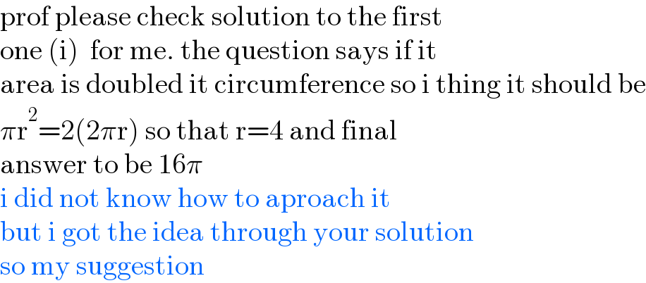 prof please check solution to the first  one (i)  for me. the question says if it   area is doubled it circumference so i thing it should be  πr^2 =2(2πr) so that r=4 and final   answer to be 16π   i did not know how to aproach it   but i got the idea through your solution  so my suggestion   