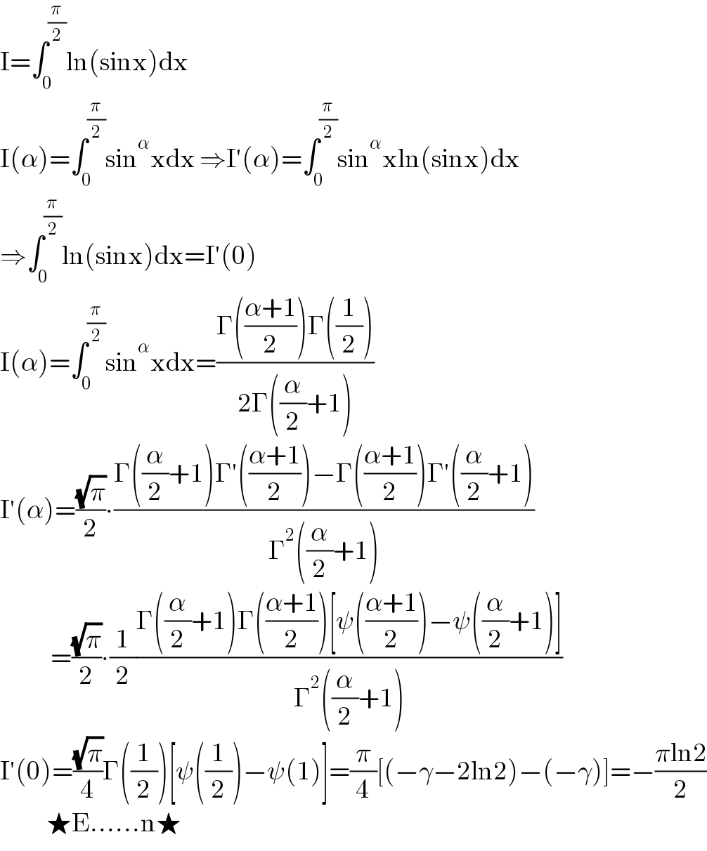 I=∫_0 ^(π/2) ln(sinx)dx  I(α)=∫_0 ^(π/2) sin^α xdx ⇒I′(α)=∫_0 ^(π/2) sin^α xln(sinx)dx  ⇒∫_0 ^(π/2) ln(sinx)dx=I′(0)  I(α)=∫_0 ^(π/2) sin^α xdx=((Γ(((α+1)/2))Γ((1/2)))/(2Γ((α/2)+1)))  I′(α)=((√π)/2)∙((Γ((α/2)+1)Γ′(((α+1)/2))−Γ(((α+1)/2))Γ′((α/2)+1))/(Γ^2 ((α/2)+1)))              =((√π)/2)∙(1/2)((Γ((α/2)+1)Γ(((α+1)/2))[ψ(((α+1)/2))−ψ((α/2)+1)])/(Γ^2 ((α/2)+1)))  I′(0)=((√π)/4)Γ((1/2))[ψ((1/2))−ψ(1)]=(π/4)[(−γ−2ln2)−(−γ)]=−((πln2)/2)             ★E......n★  
