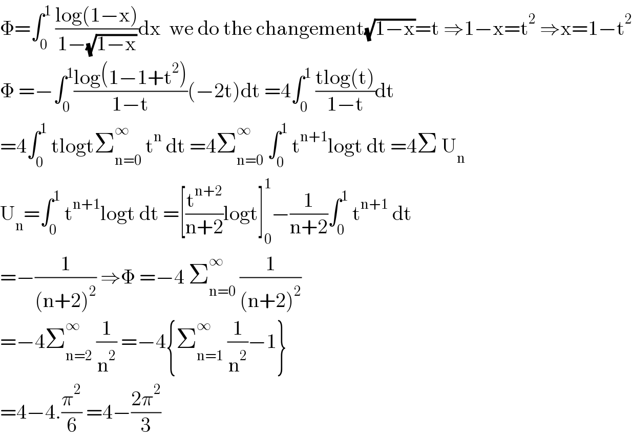 Φ=∫_0 ^1  ((log(1−x))/(1−(√(1−x))))dx  we do the changement(√(1−x))=t ⇒1−x=t^2  ⇒x=1−t^2   Φ =−∫_0 ^1 ((log(1−1+t^2 ))/(1−t))(−2t)dt =4∫_0 ^1  ((tlog(t))/(1−t))dt  =4∫_0 ^1  tlogtΣ_(n=0) ^∞  t^n  dt =4Σ_(n=0) ^∞  ∫_0 ^1  t^(n+1) logt dt =4Σ U_n   U_n =∫_0 ^1  t^(n+1) logt dt =[(t^(n+2) /(n+2))logt]_0 ^1 −(1/(n+2))∫_0 ^1  t^(n+1)  dt  =−(1/((n+2)^2 )) ⇒Φ =−4 Σ_(n=0) ^∞  (1/((n+2)^2 ))  =−4Σ_(n=2) ^∞  (1/n^2 ) =−4{Σ_(n=1) ^∞  (1/n^2 )−1}  =4−4.(π^2 /6) =4−((2π^2 )/3)  