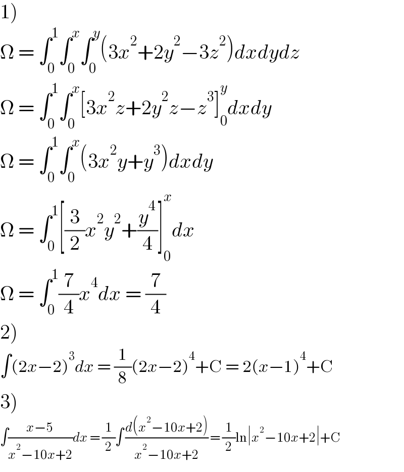 1)  Ω = ∫_0 ^1 ∫_0 ^x ∫_0 ^y (3x^2 +2y^2 −3z^2 )dxdydz  Ω = ∫_0 ^1 ∫_0 ^x [3x^2 z+2y^2 z−z^3 ]_0 ^y dxdy  Ω = ∫_0 ^1 ∫_0 ^x (3x^2 y+y^3 )dxdy  Ω = ∫_0 ^1 [(3/2)x^2 y^2 +(y^4 /4)]_0 ^x dx  Ω = ∫_0 ^1 (7/4)x^4 dx = (7/4)  2)  ∫(2x−2)^3 dx = (1/8)(2x−2)^4 +C = 2(x−1)^4 +C  3)  ∫((x−5)/(x^2 −10x+2))dx = (1/2)∫ ((d(x^2 −10x+2))/(x^2 −10x+2)) = (1/2)ln∣x^2 −10x+2∣+C  
