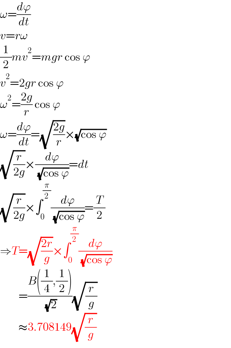 ω=(dϕ/dt)  v=rω  (1/2)mv^2 =mgr cos ϕ  v^2 =2gr cos ϕ  ω^2 =((2g)/r) cos ϕ  ω=(dϕ/dt)=(√((2g)/r))×(√(cos ϕ))  (√(r/(2g)))×(dϕ/( (√(cos ϕ))))=dt  (√(r/(2g)))×∫_0 ^(π/2) (dϕ/( (√(cos ϕ))))=(T/2)  ⇒T=(√((2r)/g))×∫_0 ^(π/2) (dϕ/( (√(cos ϕ))))          =((B((1/4),(1/2)))/( (√2)))(√(r/g))          ≈3.708149(√(r/g))  