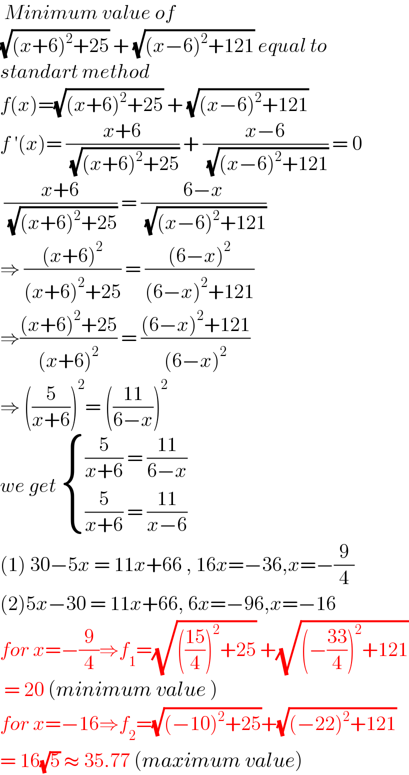  Minimum value of   (√((x+6)^2 +25)) + (√((x−6)^2 +121)) equal to  standart method  f(x)=(√((x+6)^2 +25)) + (√((x−6)^2 +121))  f ′(x)= ((x+6)/( (√((x+6)^2 +25)))) + ((x−6)/( (√((x−6)^2 +121)))) = 0   ((x+6)/( (√((x+6)^2 +25)))) = ((6−x)/( (√((x−6)^2 +121))))  ⇒ (((x+6)^2 )/((x+6)^2 +25)) = (((6−x)^2 )/((6−x)^2 +121))  ⇒(((x+6)^2 +25)/((x+6)^2 )) = (((6−x)^2 +121)/((6−x)^2 ))  ⇒ ((5/(x+6)))^2 = (((11)/(6−x)))^2   we get  { (((5/(x+6)) = ((11)/(6−x)))),(((5/(x+6)) = ((11)/(x−6)))) :}  (1) 30−5x = 11x+66 , 16x=−36,x=−(9/4)  (2)5x−30 = 11x+66, 6x=−96,x=−16  for x=−(9/4)⇒f_1 =(√((((15)/4))^2 +25)) +(√((−((33)/4))^2 +121))   = 20 (minimum value )  for x=−16⇒f_2 =(√((−10)^2 +25))+(√((−22)^2 +121))  = 16(√5) ≈ 35.77 (maximum value)  
