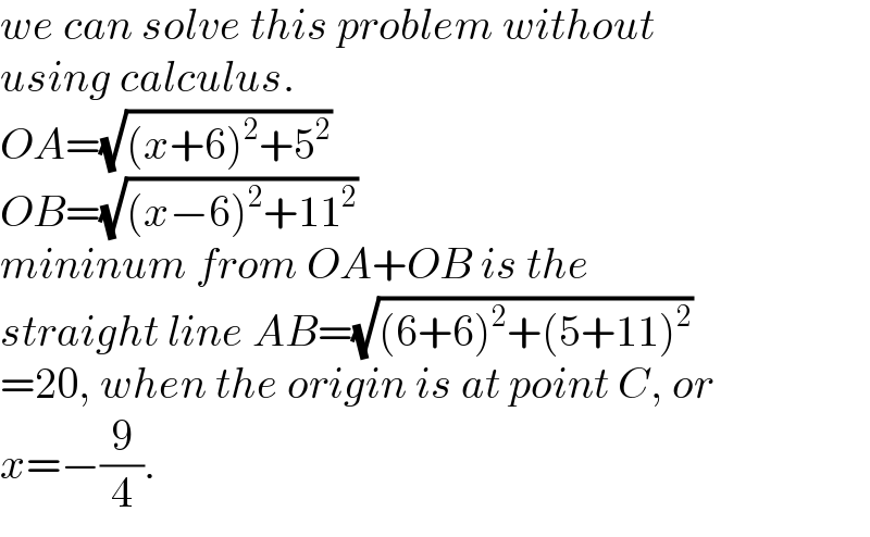 we can solve this problem without  using calculus.  OA=(√((x+6)^2 +5^2 ))  OB=(√((x−6)^2 +11^2 ))  mininum from OA+OB is the  straight line AB=(√((6+6)^2 +(5+11)^2 ))  =20, when the origin is at point C, or  x=−(9/4).  