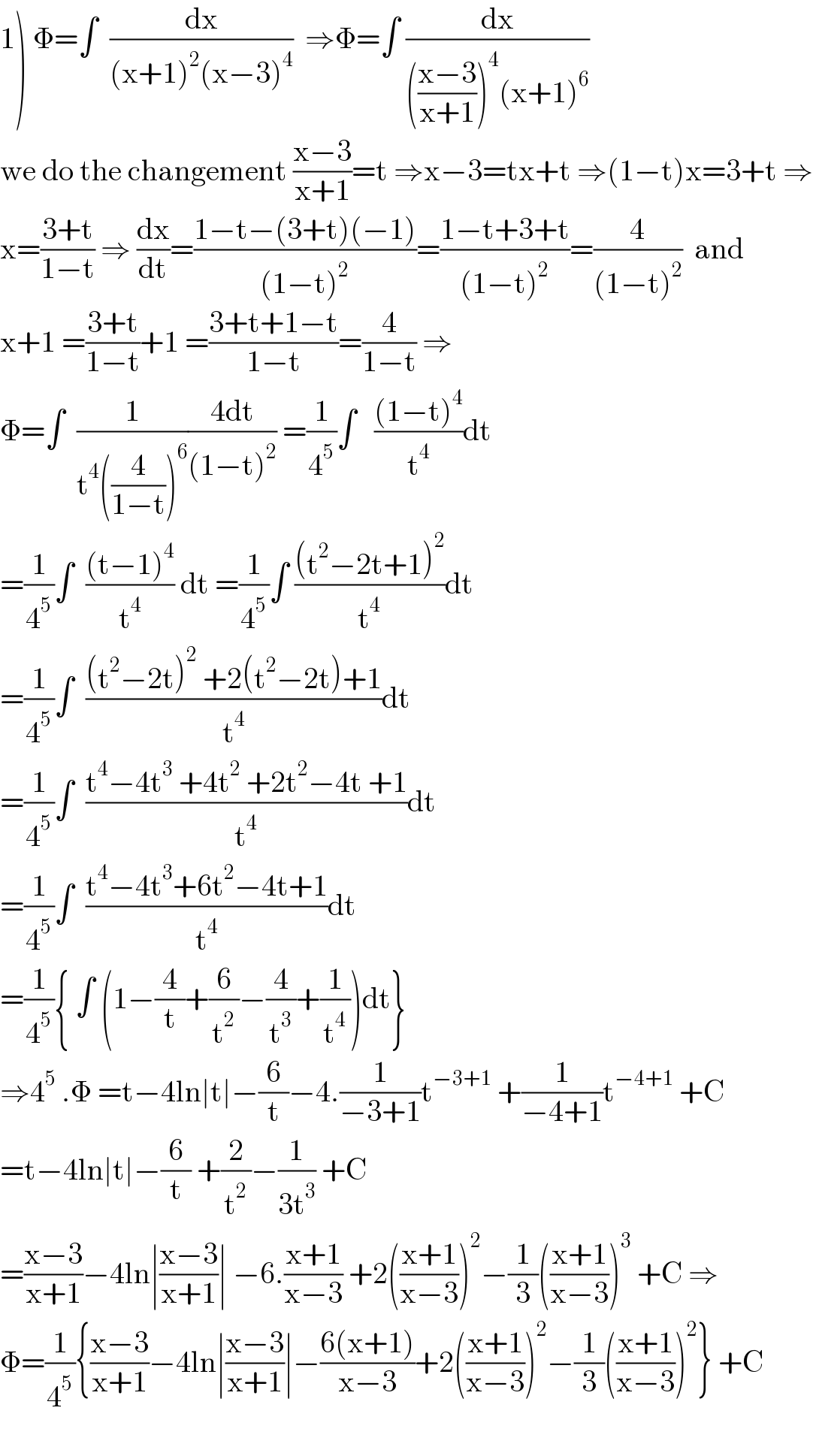 1) Φ=∫  (dx/((x+1)^2 (x−3)^4 ))  ⇒Φ=∫ (dx/((((x−3)/(x+1)))^4 (x+1)^6 ))  we do the changement ((x−3)/(x+1))=t ⇒x−3=tx+t ⇒(1−t)x=3+t ⇒  x=((3+t)/(1−t)) ⇒ (dx/dt)=((1−t−(3+t)(−1))/((1−t)^2 ))=((1−t+3+t)/((1−t)^2 ))=(4/((1−t)^2 ))  and  x+1 =((3+t)/(1−t))+1 =((3+t+1−t)/(1−t))=(4/(1−t)) ⇒  Φ=∫  (1/(t^4 ((4/(1−t)))^6 ))((4dt)/((1−t)^2 )) =(1/4^5 )∫   (((1−t)^4 )/t^4 )dt  =(1/4^5 )∫  (((t−1)^4 )/t^4 ) dt =(1/4^5 )∫ (((t^2 −2t+1)^2 )/t^4 )dt  =(1/4^5 )∫  (((t^2 −2t)^2  +2(t^2 −2t)+1)/t^4 )dt  =(1/4^5 )∫  ((t^4 −4t^3  +4t^2  +2t^2 −4t +1)/t^4 )dt  =(1/4^5 )∫  ((t^4 −4t^3 +6t^2 −4t+1)/t^4 )dt  =(1/4^5 ){ ∫ (1−(4/t)+(6/t^2 )−(4/t^3 )+(1/t^4 ))dt}  ⇒4^5  .Φ =t−4ln∣t∣−(6/t)−4.(1/(−3+1))t^(−3+1)  +(1/(−4+1))t^(−4+1)  +C  =t−4ln∣t∣−(6/t) +(2/t^2 )−(1/(3t^3 )) +C  =((x−3)/(x+1))−4ln∣((x−3)/(x+1))∣ −6.((x+1)/(x−3)) +2(((x+1)/(x−3)))^2 −(1/3)(((x+1)/(x−3)))^3  +C ⇒  Φ=(1/4^5 ){((x−3)/(x+1))−4ln∣((x−3)/(x+1))∣−((6(x+1))/(x−3))+2(((x+1)/(x−3)))^2 −(1/3)(((x+1)/(x−3)))^2 } +C    