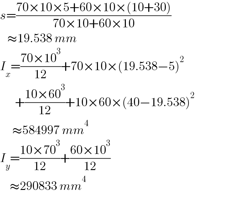 s=((70×10×5+60×10×(10+30))/(70×10+60×10))     ≈19.538 mm  I_x =((70×10^3 )/(12))+70×10×(19.538−5)^2         +((10×60^3 )/(12))+10×60×(40−19.538)^2        ≈584997 mm^4   I_y =((10×70^3 )/(12))+((60×10^3 )/(12))      ≈290833 mm^4   