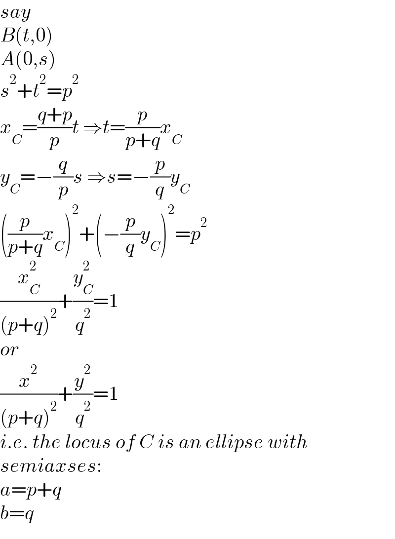 say  B(t,0)  A(0,s)  s^2 +t^2 =p^2   x_C =((q+p)/p)t ⇒t=(p/(p+q))x_C   y_C =−(q/p)s ⇒s=−(p/q)y_C   ((p/(p+q))x_C )^2 +(−(p/q)y_C )^2 =p^2   (x_C ^2 /((p+q)^2 ))+(y_C ^2 /q^2 )=1  or  (x^2 /((p+q)^2 ))+(y^2 /q^2 )=1  i.e. the locus of C is an ellipse with  semiaxses:  a=p+q  b=q  