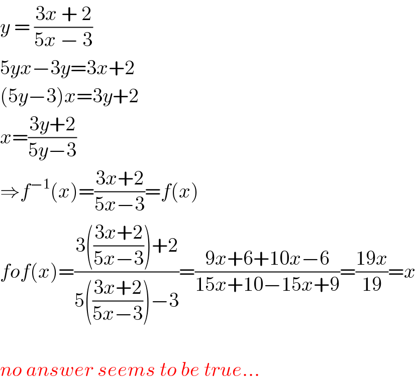 y = ((3x + 2)/(5x − 3))  5yx−3y=3x+2  (5y−3)x=3y+2  x=((3y+2)/(5y−3))  ⇒f^(−1) (x)=((3x+2)/(5x−3))=f(x)  fof(x)=((3(((3x+2)/(5x−3)))+2)/(5(((3x+2)/(5x−3)))−3))=((9x+6+10x−6)/(15x+10−15x+9))=((19x)/(19))=x    no answer seems to be true...  