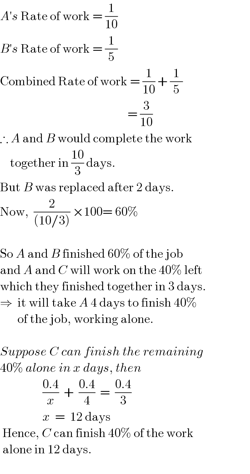 A′s Rate of work = (1/(10))  B′s Rate of work = (1/5)  Combined Rate of work = (1/(10)) + (1/5)                                                     = (3/(10))  ∴ A and B would complete the work       together in ((10)/3) days.  But B was replaced after 2 days.  Now,  (2/((10/3))) ×100= 60%    So A and B finished 60% of the job   and A and C will work on the 40% left  which they finished together in 3 days.  ⇒  it will take A 4 days to finish 40%          of the job, working alone.    Suppose C can finish the remaining  40% alone in x days, then                   ((0.4)/x)  +  ((0.4)/4)  =  ((0.4)/3)                   x  =  12 days   Hence, C can finish 40% of the work   alone in 12 days.        