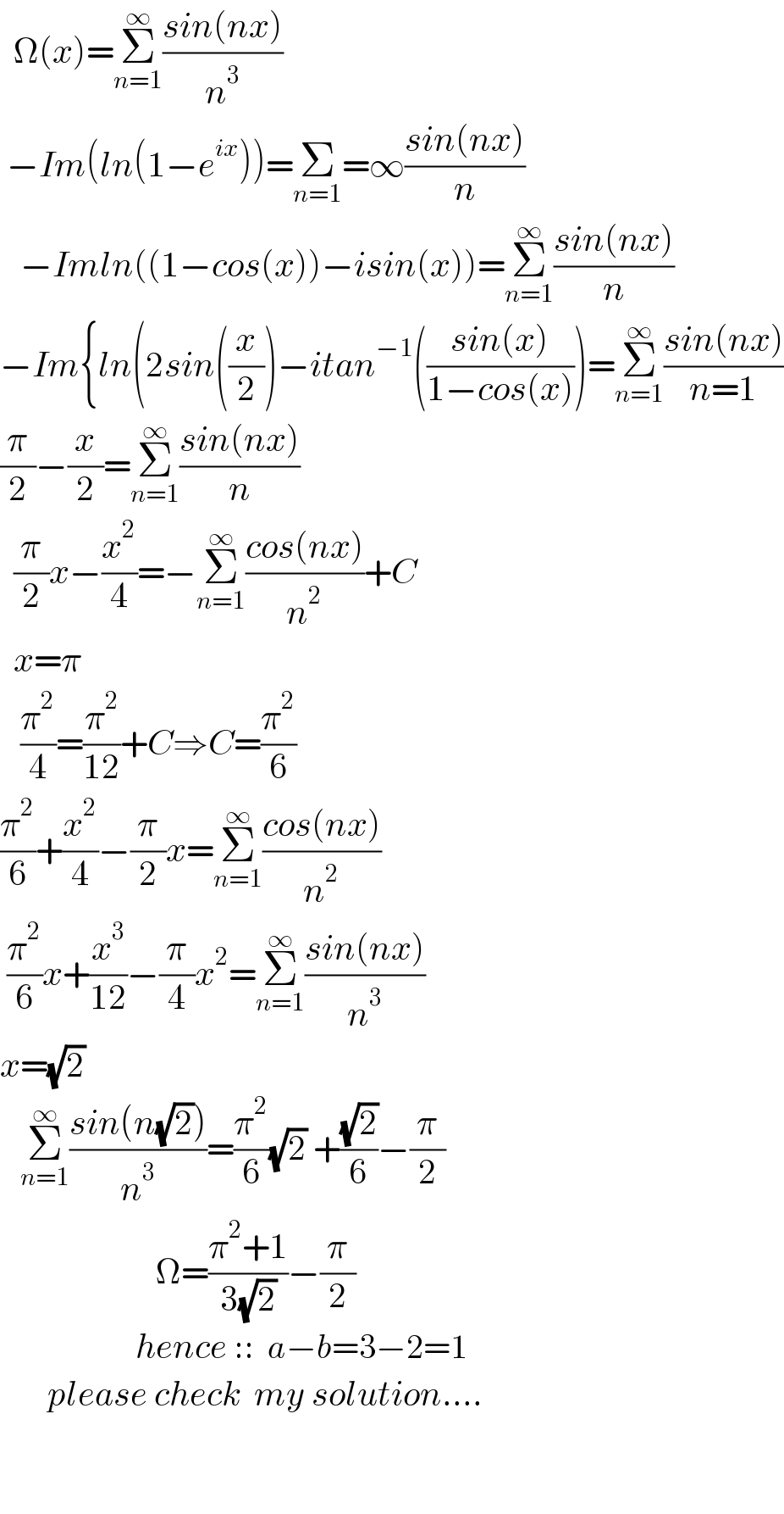   Ω(x)=Σ_(n=1) ^∞ ((sin(nx))/n^3 )   −Im(ln(1−e^(ix) ))=Σ_(n=1) =∞((sin(nx))/n)     −Imln((1−cos(x))−isin(x))=Σ_(n=1) ^∞ ((sin(nx))/n)  −Im{ln(2sin((x/2))−itan^(−1) (((sin(x))/(1−cos(x))))=Σ_(n=1) ^∞ ((sin(nx))/(n=1))  (π/2)−(x/2)=Σ_(n=1) ^∞ ((sin(nx))/n)    (π/2)x−(x^2 /4)=−Σ_(n=1) ^∞ ((cos(nx))/n^2 )+C    x=π     (π^2 /4)=(π^2 /(12))+C⇒C=(π^2 /6)  (π^2 /6)+(x^2 /4)−(π/2)x=Σ_(n=1) ^∞ ((cos(nx))/n^2 )   (π^2 /6)x+(x^3 /(12))−(π/4)x^2 =Σ_(n=1) ^∞ ((sin(nx))/n^3 )  x=(√2)     Σ_(n=1) ^∞ ((sin(n(√2)))/n^3 )=(π^2 /6)(√2) +((√2)/6)−(π/2)                         Ω=((π^2 +1)/(3(√2)))−(π/2)                       hence ::  a−b=3−2=1         please check  my solution....           