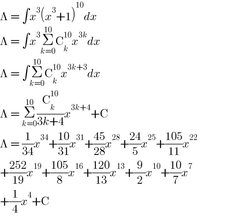 Λ = ∫x^3 (x^3 +1)^(10) dx  Λ = ∫x^3 Σ_(k=0) ^(10) C_k ^(10) x^(3k) dx  Λ = ∫Σ_(k=0) ^(10) C_k ^(10) x^(3k+3) dx  Λ = Σ_(k=0) ^(10) (C_k ^(10) /(3k+4))x^(3k+4) +C  Λ = (1/(34))x^(34) +((10)/(31))x^(31) +((45)/(28))x^(28) +((24)/5)x^(25) +((105)/(11))x^(22)   +((252)/(19))x^(19) +((105)/8)x^(16) +((120)/(13))x^(13) +(9/2)x^(10) +((10)/7)x^7   +(1/4)x^4 +C  