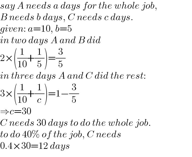 say A needs a days for the whole job,  B needs b days, C needs c days.  given: a=10, b=5  in two days A and B did  2×((1/(10))+(1/5))=(3/5)  in three days A and C did the rest:  3×((1/(10))+(1/c))=1−(3/5)  ⇒c=30  C needs 30 days to do the whole job.  to do 40% of the job, C needs   0.4×30=12 days  