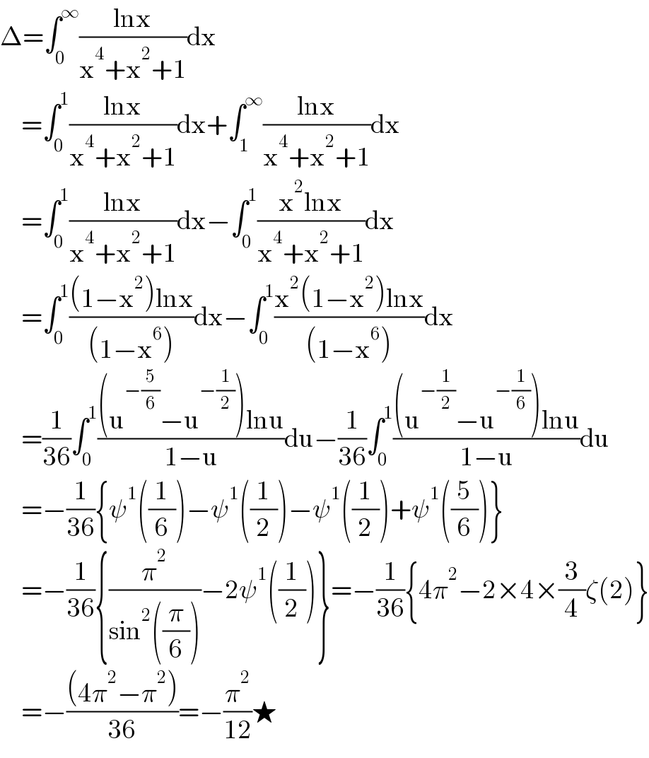Δ=∫_0 ^∞ ((lnx)/(x^4 +x^2 +1))dx       =∫_0 ^1 ((lnx)/(x^4 +x^2 +1))dx+∫_1 ^∞ ((lnx)/(x^4 +x^2 +1))dx       =∫_0 ^1 ((lnx)/(x^4 +x^2 +1))dx−∫_0 ^1 ((x^2 lnx)/(x^4 +x^2 +1))dx       =∫_0 ^1 (((1−x^2 )lnx)/((1−x^6 )))dx−∫_0 ^1 ((x^2 (1−x^2 )lnx)/((1−x^6 )))dx       =(1/(36))∫_0 ^1 (((u^(−(5/6)) −u^(−(1/2)) )lnu)/(1−u))du−(1/(36))∫_0 ^1 (((u^(−(1/2)) −u^(−(1/6)) )lnu)/(1−u))du       =−(1/(36)){ψ^1 ((1/6))−ψ^1 ((1/2))−ψ^1 ((1/2))+ψ^1 ((5/6))}       =−(1/(36)){(π^2 /(sin^2 ((π/6))))−2ψ^1 ((1/2))}=−(1/(36)){4π^2 −2×4×(3/4)ζ(2)}       =−(((4π^2 −π^2 ))/(36))=−(π^2 /(12))★  