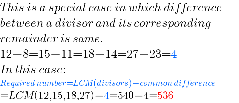 This is a special case in which difference  between a divisor and its corresponding  remainder is same.  12−8=15−11=18−14=27−23=4  In this case:  Required number=LCM(divisors)−common difference  =LCM(12,15,18,27)−4=540−4=536  