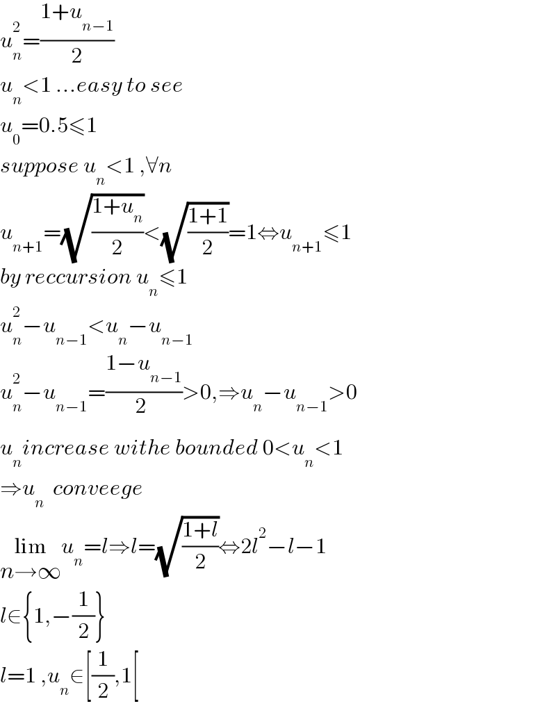 u_n ^2 =((1+u_(n−1) )/2)  u_n <1 ...easy to see  u_0 =0.5≤1  suppose u_n <1 ,∀n  u_(n+1) =(√((1+u_n )/2))<(√((1+1)/2))=1⇔u_(n+1) ≤1  by reccursion u_n ≤1  u_n ^2 −u_(n−1) <u_n −u_(n−1)   u_n ^2 −u_(n−1) =((1−u_(n−1) )/2_ )>0,⇒u_n −u_(n−1) >0  u_n increase withe bounded 0<u_n <1  ⇒u_n   conveege  lim_(n→∞) u_n =l⇒l=(√((1+l)/2))⇔2l^2 −l−1  l∈{1,−(1/2)}  l=1 ,u_n ∈[(1/2),1[  