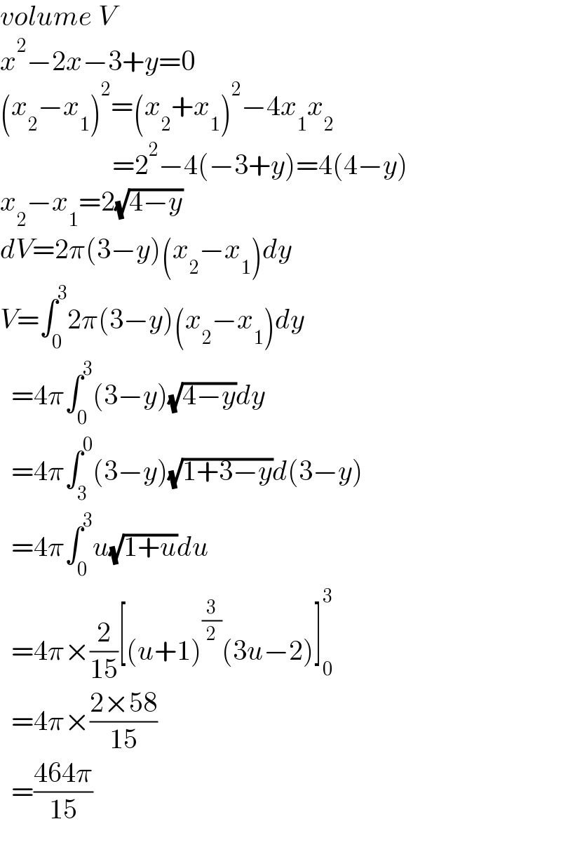 volume V  x^2 −2x−3+y=0  (x_2 −x_1 )^2 =(x_2 +x_1 )^2 −4x_1 x_2                       =2^2 −4(−3+y)=4(4−y)  x_2 −x_1 =2(√(4−y))  dV=2π(3−y)(x_2 −x_1 )dy  V=∫_0 ^3 2π(3−y)(x_2 −x_1 )dy    =4π∫_0 ^3 (3−y)(√(4−y))dy    =4π∫_3 ^0 (3−y)(√(1+3−y))d(3−y)    =4π∫_0 ^3 u(√(1+u))du    =4π×(2/(15))[(u+1)^(3/2) (3u−2)]_0 ^3     =4π×((2×58)/(15))    =((464π)/(15))  