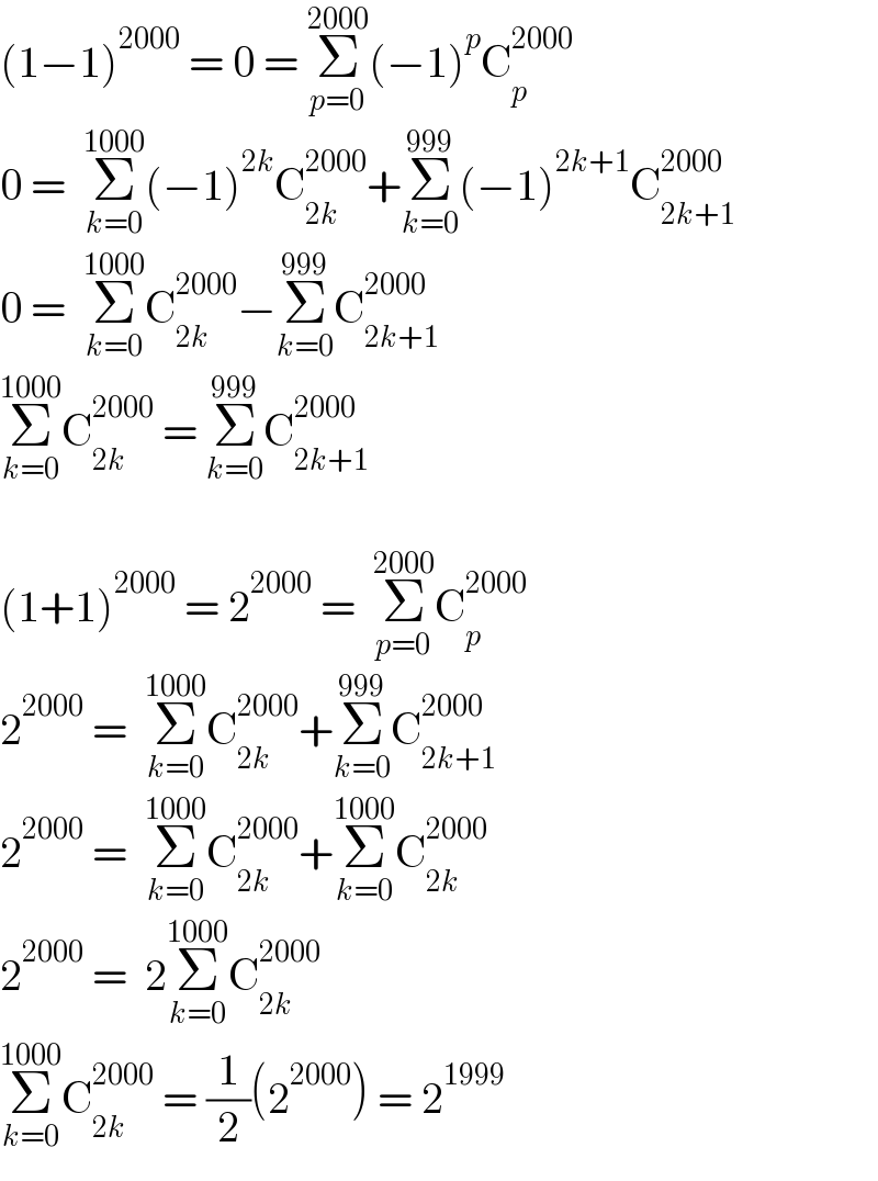 (1−1)^(2000)  = 0 = Σ_(p=0) ^(2000) (−1)^p C_p ^(2000)   0 =  Σ_(k=0) ^(1000) (−1)^(2k) C_(2k) ^(2000) +Σ_(k=0) ^(999) (−1)^(2k+1) C_(2k+1) ^(2000)   0 =  Σ_(k=0) ^(1000) C_(2k) ^(2000) −Σ_(k=0) ^(999) C_(2k+1) ^(2000)   Σ_(k=0) ^(1000) C_(2k) ^(2000)  = Σ_(k=0) ^(999) C_(2k+1) ^(2000)     (1+1)^(2000)  = 2^(2000)  =  Σ_(p=0) ^(2000) C_p ^(2000)   2^(2000)  =  Σ_(k=0) ^(1000) C_(2k) ^(2000) +Σ_(k=0) ^(999) C_(2k+1) ^(2000)   2^(2000)  =  Σ_(k=0) ^(1000) C_(2k) ^(2000) +Σ_(k=0) ^(1000) C_(2k) ^(2000)   2^(2000)  =  2Σ_(k=0) ^(1000) C_(2k) ^(2000)   Σ_(k=0) ^(1000) C_(2k) ^(2000)  = (1/2)(2^(2000) ) = 2^(1999)   